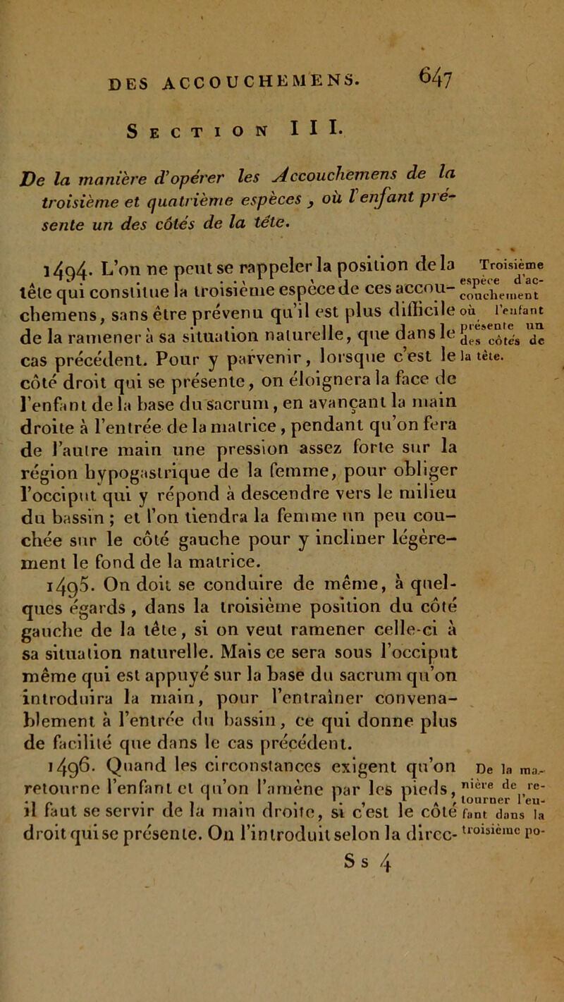 Section III. De la manièi'e d’opérer les Accouchemens de la troisième et quatrième especes , ou l enfant pié- sente un des côtés de la tête. • % ] 4q4. L’on ne peut se rappeler la position de la Troisième tête qui constitue la troisième espece de ces accou- co„c],eilient chemens, sans être prévenu qu’il est plus difficile où tentant de la ramènera sa situation naturelle, que dans le côte-s dc cas précédent. Pour y parvenir, lorsque c’est le la tète, côté droit qui se présente, on éloignera la face de l'enfant de la base du Sacrum, en avançant la main droite à l’entrée de la matrice, pendant qu’on fera de l’auire main une pression assez forte sur la région hypogastrique de la femme, pour obliger l’occiput qui y répond à descendre vers le milieu du bassin ; et l’on tiendra la femme un peu cou- chée sur le côté gauche pour y incliner légère- ment le fond de la matrice. 1490- On doit se conduire de même, à quel- ques égards , dans la troisième position du côté gauche de la tête, si on veut ramener celle-ci à sa situation naturelle. Mais ce sera sous l’occiput même qui est appuyé sur la base du sacrum qu’on introduira la main, pour l’entraîner convena- blement à l’entrée du bassin, ce qui donne plus de facilité que dans le cas précédent. 1496. Quand les circonstances exigent qu’on De in ra,i, retourne l’enfant et qu’on l’amène par les pieds, nièie de,,re- P i 1 ' i » , tourner 1 eu- il faut se servir de la main droite, si cest le cote runt dans la droit qui se présente. On l’introduit selon la dircc-U01slèmc P°- Ss 4