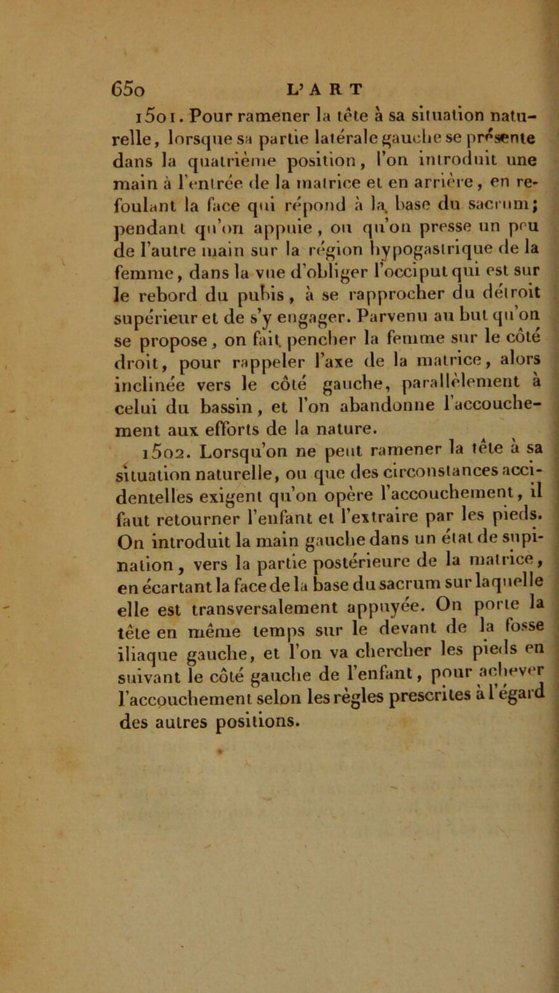 i5oi. Pour ramener la tête à sa siluallon natu- relle, lorsque sa partie latérale gauche se présente dans la quatrième position, l’on introduit une main à l'entrée de la matrice et en arrière, en re- foulant la face qui répond à la^ base du sacrum; pendant qu’on appuie , ou qu’on presse un peu de l’autre main sur la région hypogastrique de la femme, dans la vue d’obliger l’occiput qui est sur le rebord du pubis, à se rapprocher du détroit supérieur et de s’y engager. Parvenu au but qu on se propose, on fait, pencher la femme sur le côte droit, pour rappeler l’axe de la matrice, alors inclinée vers le côté gauche, parallèlement a celui du bassin, et l’on abandonne 1 accouche- ment aux efforts de la nature. i5o2. Lorsqu’on ne peut ramener la tele à sa situation naturelle, ou que des circonstances acci- dentelles exigent qu’on opère l’accouchement, il faut retourner l’enfant et l’extraire par les pieds. On introduit la main gauche dans un étal de supi- nation , vers la partie postérieure de la matrice, en écartant la face de la base du sacrum sur laquelle elle est transversalement appuyée. On porte la tête en même temps sur le devant de la fosse iliaque gauche, et l’on va chercher les pieds en suivant le côté gauche de l’enfant, pour achever ; l’accouchement selon les réglés prescrites àl egaid des autres positions.