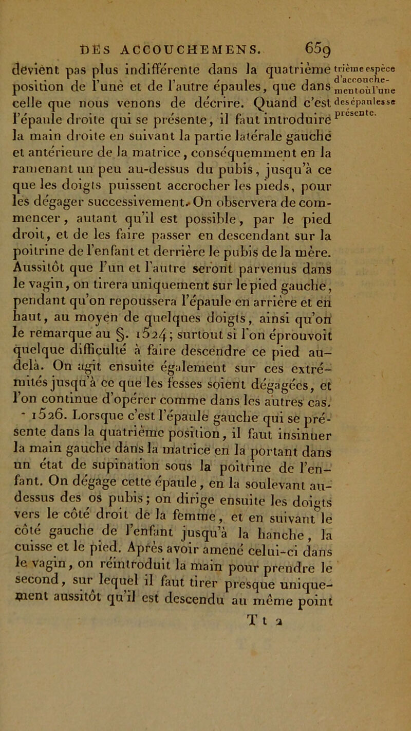 deviènt pas plus indifférente dans la quatrième trièmeespèce position de lune et de 1 autre épaulés, que dansmentoùlniie celle que nous venons de décrire. Quand c’est desépaniesse l’épaule droite qui se présente, il faut introduire pieSL13 c' la main droite en suivant la partie latérale gauche et antérieure de la matrice, conséquemment en la ramenant un peu au-dessus du pubis, jusqu’à ce que les doigts puissent accrocher les pieds, pour les dégager successivement*» On observera de com- mencer , autant qu’il est possible, par le pied droit, et de les faire passer en descendant sur la poitrine de l’enfant et derrière le pubis de la mère. Aussitôt que l’un et l’autre seront parvenus dans le vagin, on tirera uniquement sur le pied gauche, pendant qu’on repoussera l’épaule en arrière et en haut, au moyen de quelques doigts, ainsi qu’on le remarque au §. i5^4; surtout si l’on éprouvoit quelque difficulté à faire descendre ce pied au- delà. On agit ensuite également sur ces extré- mités jusqu’à ce que les fesses soient dégagées, et l’on continue d’opérer comme dans les autres cas. 1526. Lorsque c’est 1 épaule gauche qui se pré- sente dans la quatrième position, il faut insinuer la main gauche dans la matrice en la portant dans un état de supination sous la poitrine de l’en- fant. On dégage celte épaule, en la soulevant au- dessus des os pubis j on dirige ensuite les doigts veis le cote droit de la femme, et en suivant le côté gauche de l’enfant jusqu’à la hanche , la cuisse et le pied. Apres avoir amené celui-ci dans le vagin, on îeintroduit la main pour prendre le second, sur lequel il faut tirer presque unique- ment aussitôt qu il est descendu au même point Tt a