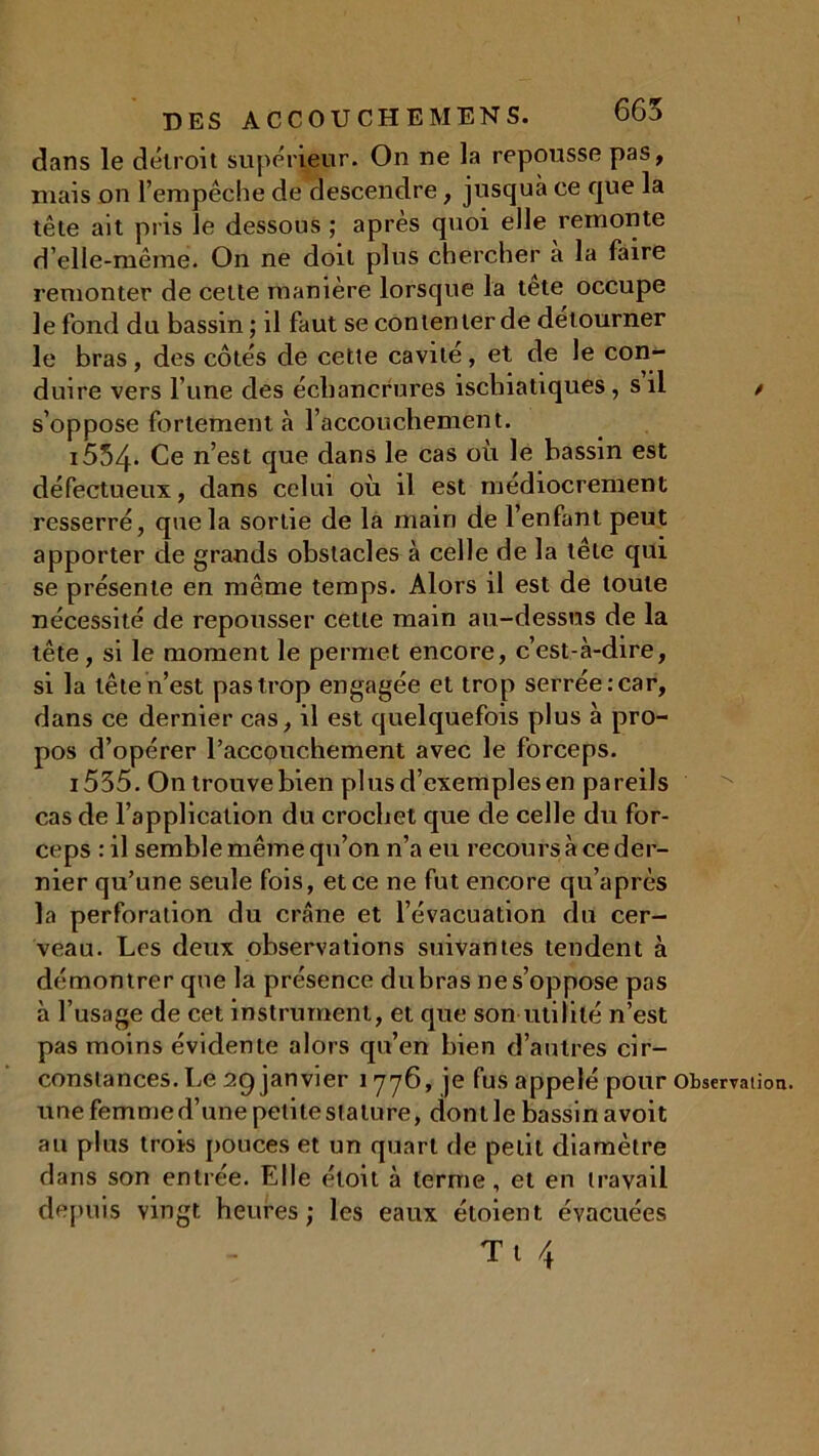 dans le détroit supérieur. On ne la repousse pas, niais on l'empêche de descendre, jusqua ce que la tête ait pris le dessous ; après quoi elle remonte d’elle-même. On ne doit plus chercher a la faire remonter de cette manière lorsque la tete occupe le fond du bassin ; il faut se contenter de détourner le bras, des côtés de cette cavité, et de le con- duire vers l’une des échancrures iscbiatiques, s’il / s’oppose fortement à l’accouchement. i554* Ce n’est que dans le cas où le bassin est défectueux, dans celui où il est médiocrement resserré, que la sortie de la main de l’enfant peut apporter de grands obstacles à celle de la tête qui se présente en même temps. Alors il est de toute nécessité de repousser cette main au-dessus de la tête, si le moment le permet encore, c’est-à-dire, si la tête n’est pas trop engagée et trop serrée: car, dans ce dernier cas, il est quelquefois plus à pro- pos d’opérer l'accouchement avec le forceps. i535. On trouve bien plusd’exemplesen pareils cas de l’application du crochet que de celle du for- ceps : il semble même qu’on n’a eu recours à ce der- nier qu’une seule fois, et ce ne fut encore qu’après la perforation du crâne et l’évacuation du cer- veau. Les deux observations suivantes tendent à démontrer que la présence du bras ne s’oppose pas à l’usage de cet instrument, et que son utilité n’est pas moins évidente alors qu’en bien d’autres cir- constances. Le 29 janvier 1776, je fus appelé pour Observation, une femme d’une petite stature, dont le bassin avoit au plus trois pouces et un quart de petit diamètre dans son entrée. Elle éloit à terme, et en travail depuis vingt heures; les eaux étoient, évacuées T 1 4