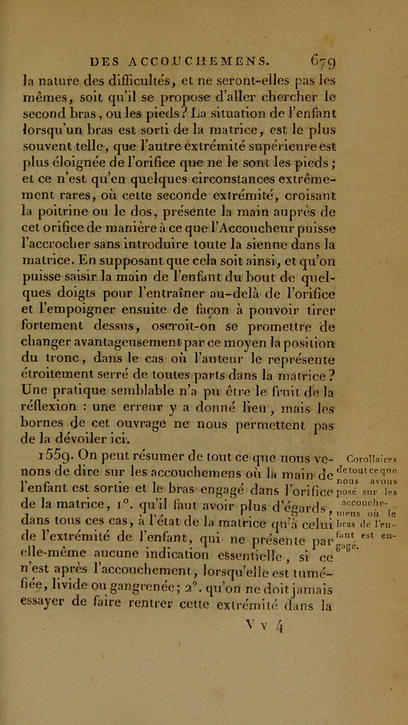 la nature des difficultés, et ne seront-elles pas les mêmes, soit qu’il se propose d’aller chercher le second bras, ou les pieds? La situation de l’enfant lorsqu’un bras est sorti de la matrice, est le plus souvent telle, que l’autre extrémité supérieure est plus éloignée de l’orifice que 11e le sont les pieds ; et ce n’est qu’en quelques circonstances extrême- ment rares, où cette seconde extrémité, croisant la poitrine ou le dos, présente la main auprès de cet orifice de manière à ce que l’Accoucheur puisse l’accrocher sans introduire toute la sienne dans la matrice. En supposant que cela soit ainsi, et qu’on puisse saisir la main de l’enfant du bout de quel- ques doigts pour l’entraîner au-delà de l’orifice et l’empoigner ensuite de façon à pouvoir tirer fortement dessus, oseroit-on se promettre de changer avantageusement par ce moyen la position du tronc, dans le cas où l’auteur le représente étroitement serré de toutes parts dans la matrice ? Une pratique semblable n’a pu être le fruit de la réflexion : une erreur y a donné lieu, mais les bornes de cet ouvrage ne nous permettent pas de la dévoiler ici. i55g. On peut résumer de tout ce que nous vc- Corollaires nons de dire sur les accouchcmens où la main de <ÎRl°utceqne 1 enfant est sortie et le bras engage dans 1 orifice posé sur les de la matrice, i°. qu’il faut avoir plus d eeards accoucl,e‘, clans tous ccs cas, a l clat clc la malnce c|u à celui bras de l'eu- de l’extrémité de l’enfant, qui ne présente par £“nté est eu' elle-même aucune indication essentielle, si ce*5 n’est après l'accouchement, lorsqu’elle est tumé- fiée, livide ou gangrenée; 2°. qu’on ne doit jamais essayer de faire rentrer cette extrémité dans la V v /,