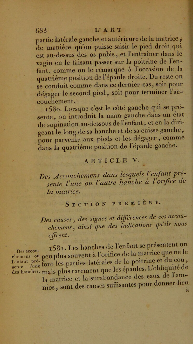 partie latérale gauche et antérieure de la matrice * de manière qu’on puisse saisir le pied droit qui est au-dessus des os pubis, et l’entraîner dans le vagin en le faisant passer sur la poitrine de l’en- fant, comme on le remarque à l’occasion de la quatrième position de l’épaule droite. Du reste on se conduit comme dans ce dernier cas, soit pour dégager le second pied, soit pour terminer l'ac- couchement. i58o. Lorsque c’çst le côté gauche qui se pré- sente , on introduit la main gauche dans un état de supination au-dessous de 1 enfant, et en la du 1- geant le long de sa hanche et de sa cuisse gauche, pour parvenir aux pieds et les dégager, comme dans la quatrième position de l’épaule gauche. ARTICLE V. Des Accouchemens dans lesquels l enfant pré- sente l’une ou l’autre hanche à l’orifice de la matrice. Section première. Des causes , des signes et différences de ces accou- chemens , ainsi que des indications qu ils nous offrent. i58i. Les hanches de l’enfant se présentent un peu plus souvent à l’orifice de la matrice que ne le enfiint Pre; font les parties latérales de la poitrine et du cou , ■“wu” niais plus rarement que les épaules. L obliquité de la matrice et la surabondance des eaux de anv nios, sont des causes suffisantes pour donner beu