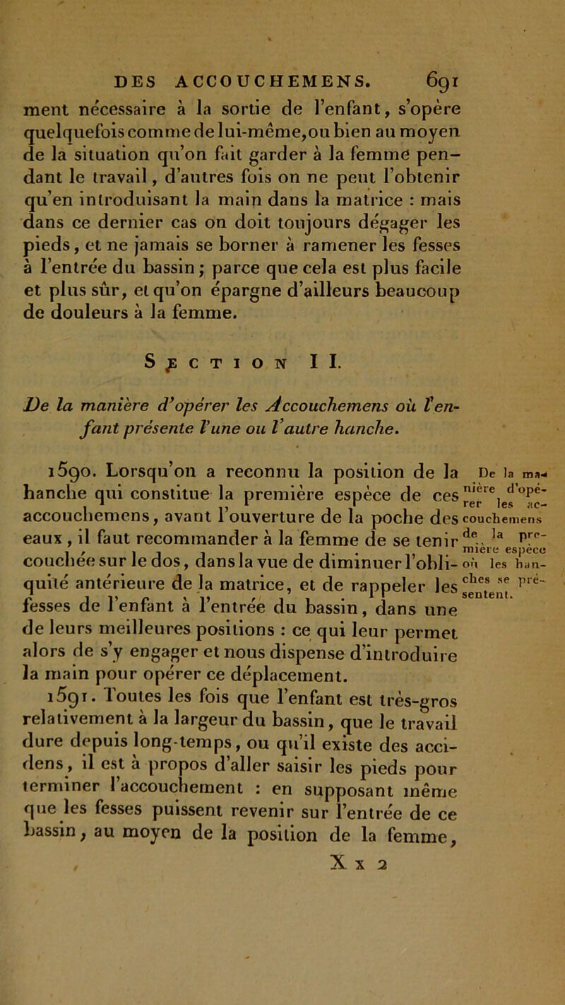 ment nécessaire à la sortie de l’enfant, s’opère quelquefois comme de lui-même,ou bien au moyen de la situation qu’on fait garder à la femme pen- dant le travail, d’autres fois on ne peut l’obtenir qu’en introduisant la main dans la matrice : mais dans ce dernier cas on doit toujours dégager les pieds, et ne jamais se borner à ramener les fesses à l’entrée du bassin ; parce que cela est plus facile et plus sûr, et qu’on épargne d’ailleurs beaucoup de douleurs à la femme. SECTION II. De la manière d’opérer les Accoucliemens où l’en- fant présente l’une ou Vautre hanche. 1590. Lorsqu’on a reconnu la position de la De la ma^ hanche qui constitue la première espèce de ces rér^ies^ac' accoucliemens, avant l’ouverture de la poche descouciiemens eaux , il faut recommander à la femme de se tenir de Ia pr<>' . , ... . . . miere espece coucheesur Je dos, dans la vue de diminuer 1 obli- où les li;in- quité antérieure de la matrice, et de rappeler les sentent p é fesses de l’enfant à l’entrée du bassin, dans une de leurs meilleures positions : ce qui leur permet alors de s’y engager et nous dispense d’introduire la main pour opérer ce déplacement. îûgr. Toutes les fois que l’enfant est très-gros relativement à la largeur du bassin, que le travail dure depuis long temps, ou qu’il existe des acci- dens, il est a propos d aller saisir les pieds pour terminer 1 accouchement : en supposant même que les fesses puissent revenir sur l’entrée de ce bassin, au moyen de la position de la femme, X x 2