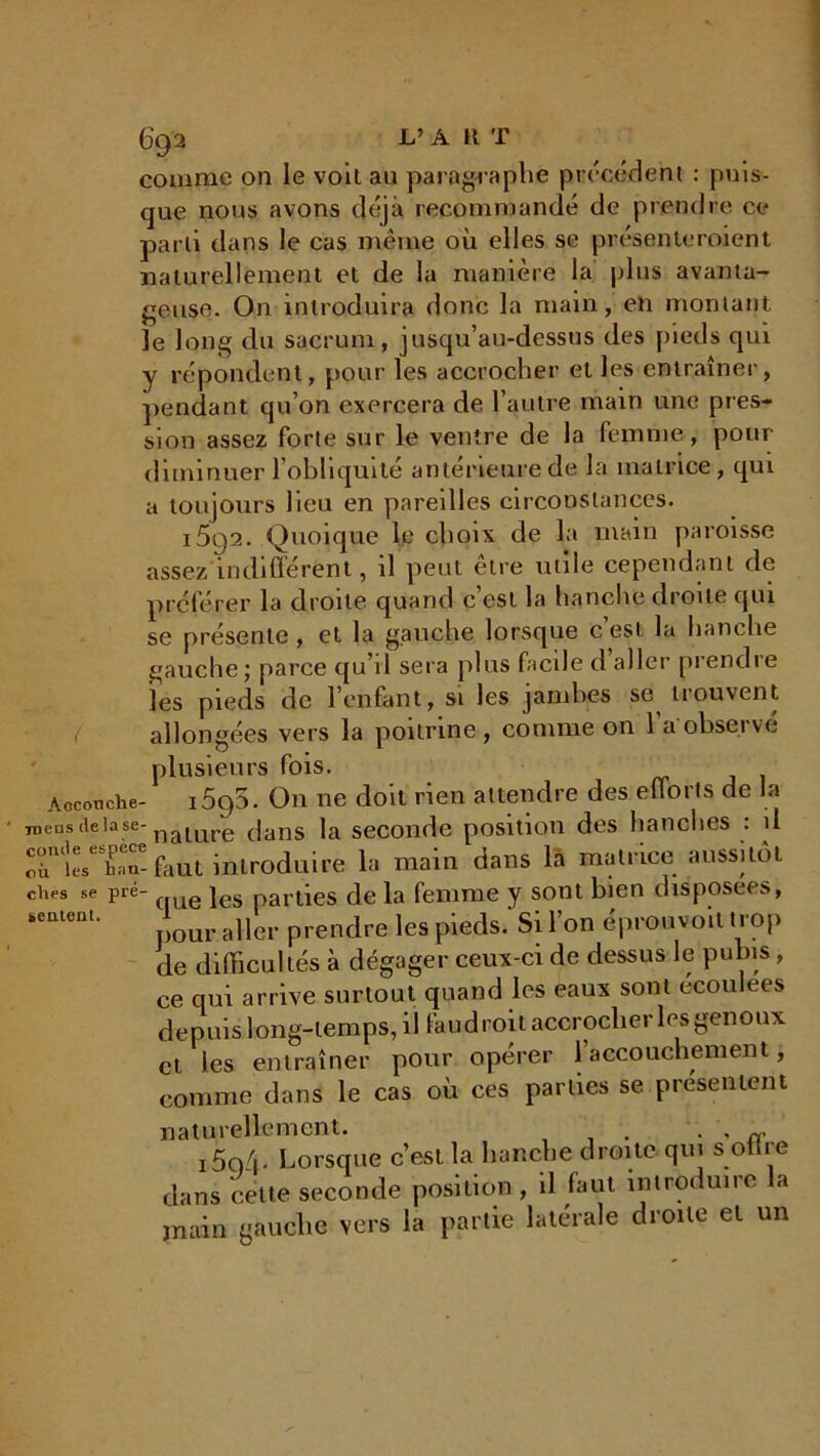 comme on le voit au paragraphe précédent : puis- que nous avons déjà recommandé de prendre ce parti dans le cas même où elles se présenteroient naturellement et de la manière la plus avanta- geuse. On introduira donc la main, eti montant le long du sacrum, jusqu’au-dessus des pieds qui y répondent, pour les accrocher et les entraîner, pendant qu’on exercera de l’autre main une pres- sion assez forte sur le ventre de la femme , pour diminuer l’obliquité anterieure de la matrice, qui a toujours lieu en pareilles circonstances. i5g2. Quoique le choix de la main paroisse assez indifférent, il peut etre utile cependant de préférer la droite quand c est la hanche droite qui se présente , et la gauche lorsque c’est la hanche gauche ; parce qu’il sera plus facile d aller prendre les pieds de l’enfant, si les jamhes se^ trouvent allongées vers la poitrine, comme on l’a observé plusieurs fois. Accouche- i5q5. On ne doit rien attendre des efforts de la tu eus de lü se- nature dans la seconde position des hanches : il rlesTT- faut introduire la main dans la matrice aussitôt chcs se pré- e jes parùes delà femme y sont bien disposées, ‘ement’ pour aller prendre les pieds.' Si l’on éprouvoit t rop de difficultés à dégager ceux-ci de dessus le pubis, ce qui arrive surtout quand les eaux sont ecoulees depuis long-temps, il faudroit accrocher les genoux et les entraîner pour opérer l’accouchement, comme dans le cas où ces parties se présentent naturellement. . . , i5q/b Lorsque c’est la hanche droite qui s offi e dans celte seconde position , il faut introduire a main gauche vers la partie latérale droite et un