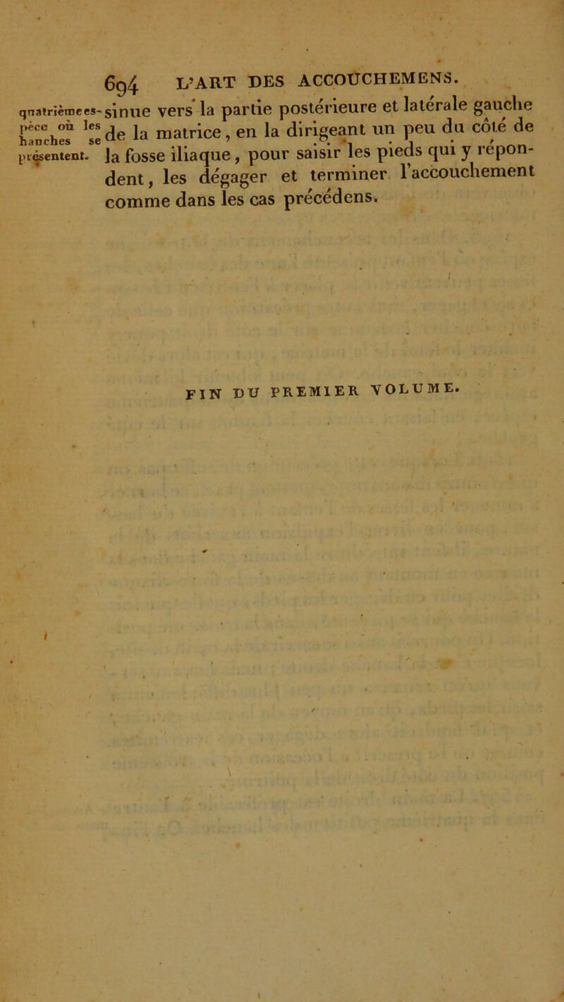 6g4 L’ART DES ACCOUCHEMENS. qnatriètncM-sinue vers' la partie postérieure et latérale gauche Cchî ]?eàe la matrice, en la dirigeant un peu du côté de jugement. ]a fosse iliaque, pour saisir les pieds qui y répon- dent, les dégager et terminer 1 accouchement comme dans les cas précédons. / FIN DU PREMIER VOLUME.