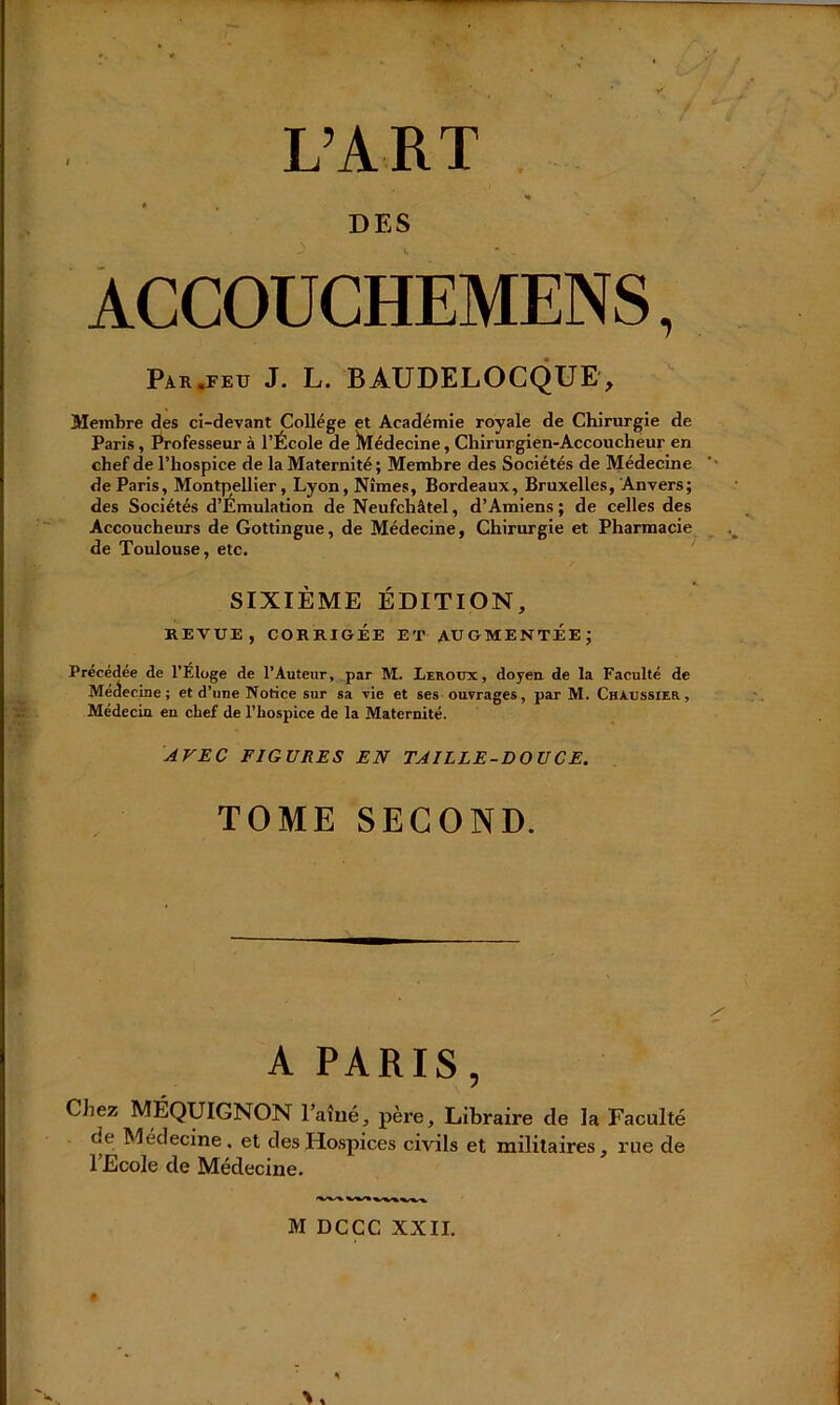 L’ART DES ACCOUCHEMENS, Par «feu J. L. BAUDELOCQUE, Membre des ci-devant College et Académie royale de Chirurgie de Paris, Professeur à l’École de ^Médecine, Chirurgien-Accoucheur en chef de l’hospice de la Maternité; Membre des Sociétés de Médecine de Paris, Montpellier, Lyon, Nîmes, Bordeaux, Bruxelles, Anvers; des Sociétés d’Émulation de Neufchâtel, d’Amiens ; de celles des Accoucheurs de Gottingue, de Médecine, Chirurgie et Pharmacie de Toulouse, etc. SIXIÈME ÉDITION, REVUE, CORRIGÉE ET AUGMENTEE; Précédée de l’Eloge de l’Auteur, par M. Leroux, doyen de la Faculté de Médecine; et d’une Notice sur sa vie et ses ouvrages, par M. Chaussier, Médecin en chef de l’hospice de la Maternité. AVEC FIGURES EN TAILLE-DOUCE. TOME SECOND. A PARIS, Chez MÉQUIGNON l’aîné, père. Libraire de la Faculté de Médecine, et des Hospices civils et militaires, rue de 1 Ecole de Médecine. M DCCC XXII.