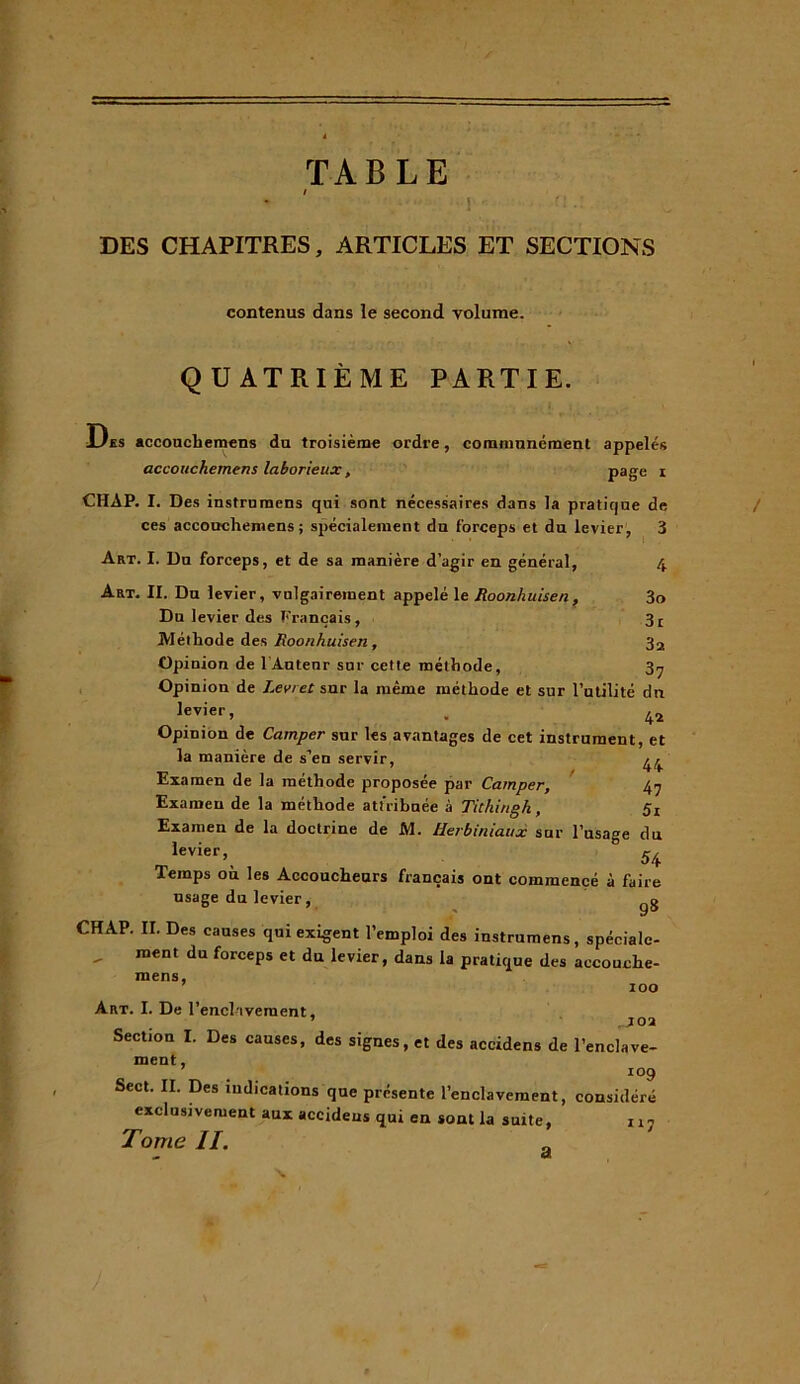 1 TABLE DES CHAPITRES, ARTICLES ET SECTIONS contenus dans le second volume. QUATRIÈME PARTIE. Des accouchemens du troisième ordre, communément appelés accouchemens laborieux, page i CHAP. I. Des instrumens qui sont nécessaires dans la pratique de ces accouchemens; spécialement dn forceps et du levier, 3 Art. I. Du forceps, et de sa manière d’agir en général, 4 Art. II. Du levier, vulgairement appelé le Roonhuisen , 3o Du levier des Français, 3£ Méthode des Roonhuisen , 32 Opinion de l'Autenr sur cette méthode, 3^ Opinion de J.evret sur la même méthode et sur l’utilité dn levier, . 42 Opinion de Camper sur les avantages de cet instrument, et la manière de s’en servir, 44 Examen de la méthode proposée par Camper, 47 Examen de la méthode att ribuée à Tithi/igh, 5i Examen de la doctrine de M. tlerbiniaux sur l’usage du levier, ° 5/f Temps où les Accoucheurs français ont commencé à faire usage du levier, CHAP. II. Des causes qui exigent l’emploi des instrumens, spéciale- ment du forceps et du levier, dans la pratique des accouche- mens, 7 100 Art. I. De rencl tvement, Section I. Des causes, des signes, et des accidens de l’enclave- ment, io9 Sect. II. Des indications que présente l’enclavement, considéré exclusivement aux accidens qui en sont la suite, 117 Tome II. a