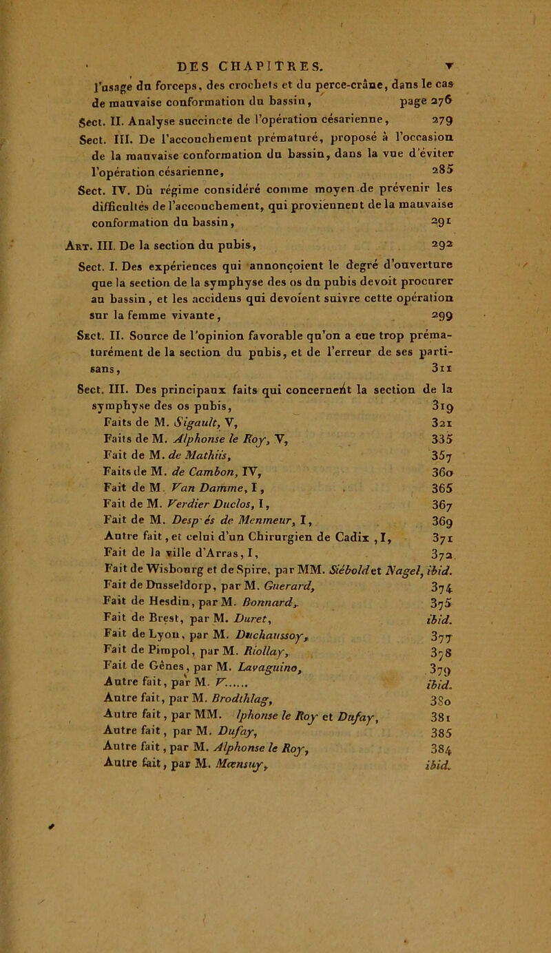 l'usage du forceps, des crochets et du perce-crâne, dans le cas de mauvaise conformation dn bassin, page 276 Sect. II. Analyse succincte de l’opération césarienne, 279 Sect. III. De l'accouchement prématuré, proposé à l’occasion de la mauvaise conformation du bassin, dans la vue d'éviter l’opération césarienne, 285 Sect. IV. Dit régime considéré comme moyen de prévenir les difficultés de l’accouchement, qui proviennent de la mauvaise conformation du bassin, S91 Art. III. De la section du pubis, 292 Sect. I. Des expériences qui annonçoient le degré d’ouverture que la section de la symphyse des os du pubis devoit procurer au bassin, et les accidens qui dévoient suivre cette opération sur la femme vivante, 299 SecI. II. Source de l’opinion favorable qu’on a eue trop préma- turément de la section du pubis, et de l’erreur de ses parti- sans, 3ii Sect. III. Des principaux faits qui concernent la section de la symphyse des os pubis, 319 Faits de M. Sigault, V, 3ai Faits de M. Alphonse le Roy, V, 335 Fait de M. de Mathiis, S5j Faits de M. de Cambon, IV, 36o Fait de M Van Darnme, 1, 365 Fait de M. Verdier Duclos, 1, 367 Fait de M. Despés de Menmenr, I, 369 Antre fait, et celui d’un Chirurgien de Cadix ,1, 371 Fait de la ville d’Arras, I, 372 Fait de Wisbonrg et de Spire, par MM. Siéboldet Nagel, ibid. Fait de Dnssetdorp, par M. Gnerard, 3t4 Fait de Hesdin,parM. Bonnardy 3^5 Fait de Brest, par M. Buret, ibid. Fait de Lyon, par M. Btichaussoy, 377 Fait de Pirapol, par M. Riollay, 3^8 Fait.de Gênes, par M. Lavaguino, 379 Autre fait, par M. V. ibid. Autre fait, par M. Brodlhlag, 3$o Autre fait, par MM. Iphonse le Roy et Dufay, 381 Autre fait, par M. Dufay, 385 Autre fait, par M. Alphonse le Roy, 384 Autre fait, par M. Meensuy, ibid. *