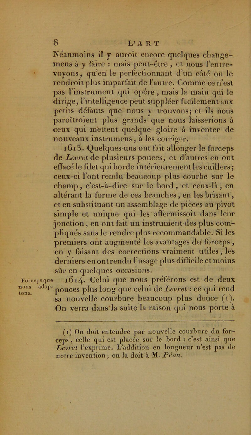 Néanmoins il y auroit encore quelques change- mens à y faire : mais peut-êire , et nous l’entre- voyons, qu’en le perfectionnant d’un côté on le rendrait plus imparfait de l’autre. Comine ce n’est pas l’instrument qui opère , mais la main qui le dirige, l’intelligence peut suppléer facilement aux petits défauts que nous y trouvons; et ils nous paraîtraient plus grands que nous laisserions à ceux qui mettent quelque gloire à inventer de nouveaux instrumens, à les corriger. i6i3. Quelques-uns ont fût allonger le forceps de Levret de plusieurs ponces, et d’autres en ont effacé le filet qui borde intérieurement les cuillers; ceux-ci l’ont rendu beaucoup plus courbe sur le champ, c’est-à-dire sur le bord, et ceux là, en altérant la forme de ces branches , en les brisant, et en substituant un assemblage de pièces au pivot simple et unique qui les affermissoit dans leur jonction, en ont fait un instrument des plus com- pliqués sans Je rendre pins recommandable. Si les premiers ont augmenté les avantages du forceps , en y faisant des corrections vraiment utiles, les derniers en ont rendu l’usage plus difficile et moins sûr en quelques occasions. Forceps que i6i4- Celui que nous préférons est de deux ad°F‘ pouces plus long que celui de Levret : ce qui rend sa nouvelle courbure beaucoup plus douce (t). On verra dans'la suite la raison qui nous porte à (i) On doit entendre par nouvelle courbure du for- ceps , celle qui est placée sur le bord : c’est ainsi que Levret l’exprime. L’addition en longueur n’est pas de notre invention; on la doit à M. Péan.