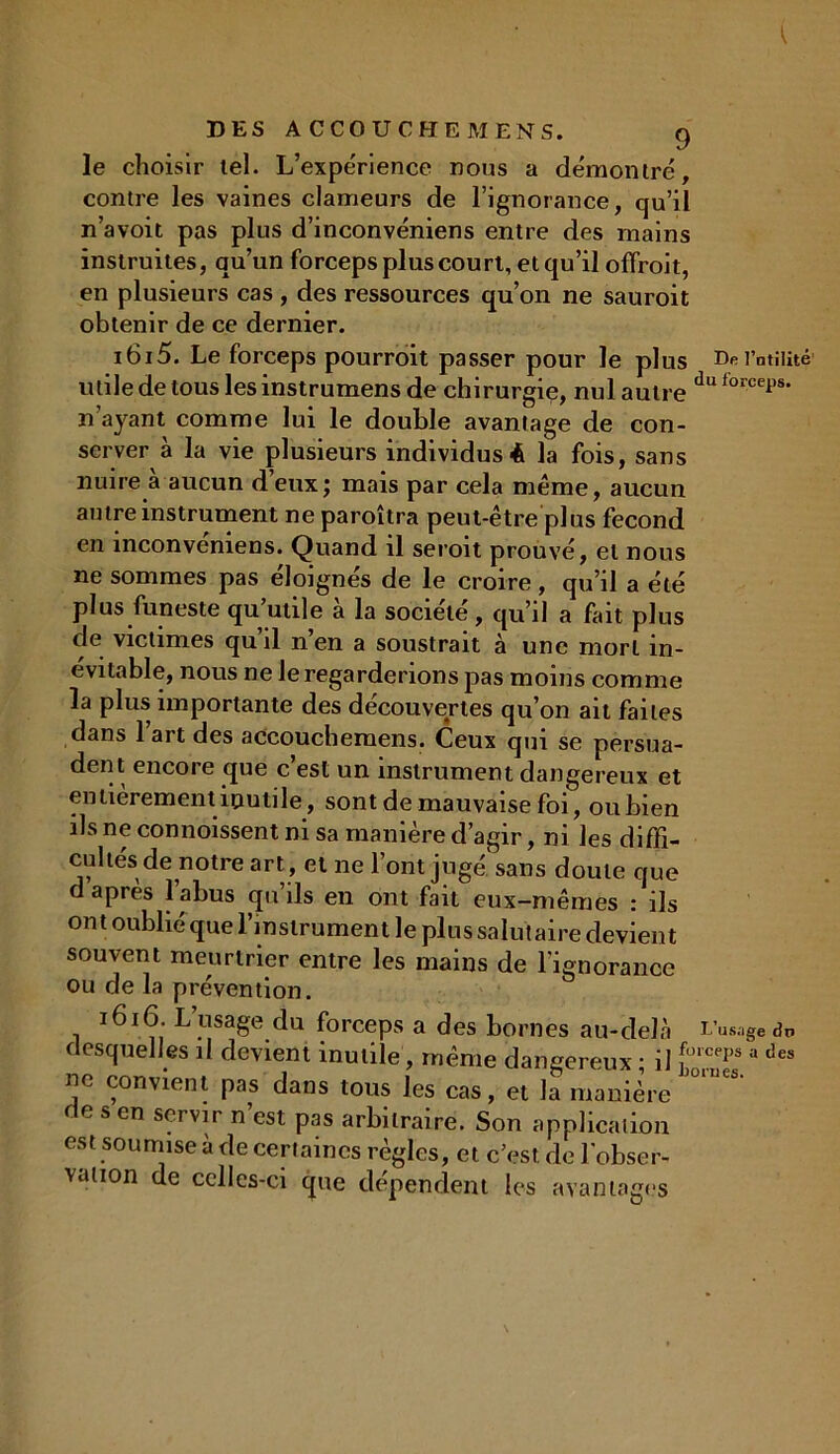 le choisir tel. L’expérience nous a démontré, contre les vaines clameurs de l’ignorance, qu’il n’avoit pas plus d’inconvéniens entre des mains instruites, qu’un forceps plus court, et qu’il offroit, en plusieurs cas , des ressources qu’on ne sauroit obtenir de ce dernier. i6i5. Le forceps pourroit passer pour le plus De l'utilité utile de tous les instrumens de chirurgie, nul autre du forcei’s' n ayant comme lui le double avantage de con- server à la vie plusieurs individus é la fois, sans nuire à aucun d’eux; mais par cela même, aucun autre instrument ne paroîtra peut-être plus fécond en inconvéniens. Quand il seroit prouvé, et nous ne sommes pas éloignés de le croire , qu’il a été plus funeste qu utile a la société , qu’il a fait plus de victimes qu’il n’en a soustrait à une mort in- évitable, nous ne le regarderions pas moins comme la plus importante des découvertes qu’on ait faites dans l’art des accouchemens. Ceux qui se persua- dent encore que c’est un instrument dangereux et entièrement inutile, sont de mauvaise foi, ou bien ils ne commissent ni sa manière d’agir, ni les diffi- cultés de notre art, et ne l’ont jugé sans doute que d après l’abus qu’ils en ont fait eux-mêmes : ils on t oublié que l’instrument le plus salutaire devient souvent meurtrier entre les mains de l’ignorance ou de la prévention. 1616. L’usage du forceps a des bornes au-delà L’usaged* desquelles il devient inutile, même dangereux ; il a des uc convient pas dans tous les cas, et la manière de s en servir n’est pas arbitraire. Son application est soumise à de certaines règles, et c’est, de l'obser- vation de celles-ci que dépendent les avantages