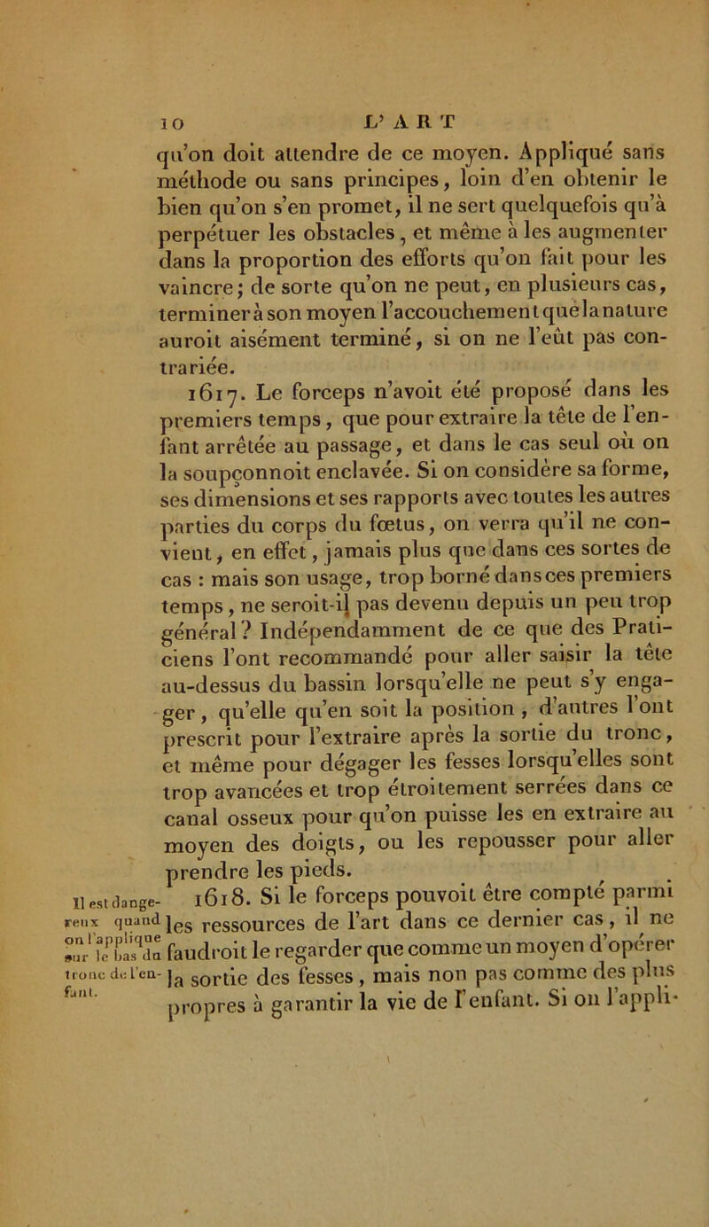 qu’on doit attendre de ce moyen. Appliqué sans méthode ou sans principes, loin d’en obtenir le bien qu’on s’en promet, il ne sert quelquefois qu’à perpétuer les obstacles, et même à les augmenter dans la proportion des efforts qu’on fait pour les vaincre; de sorte qu’on ne peut, en plusieurs cas, termineràson moyen l’accouchementquelanature auroit aisément terminé, si on ne l’eût pas con- tra riée. 1617. Le forceps n’avoit été proposé dans les premiers temps, que pour extraire la tête de l’en- fant arrêtée au passage, et dans le cas seul où on la soupçonnoit enclavée. Si on considère sa forme, ses dimensions et ses rapports avec toutes les autres parties du corps du fœtus, on verra qu’il ne con- vient , en effet, jamais plus que dans ces sortes de cas : mais son usage, trop borné dans ces premiers temps, ne seroit-il pas devenu depuis un peu trop général? Indépendamment de ce que des Prati- ciens font recommandé pour aller saisir la tête au-dessus du bassin lorsqu’elle ne peut s’y enga- ger, quelle qu’en soit la position , d’autres l’ont prescrit pour l’extraire après la sortie du tronc, et même pour dégager les fesses lorsqu elles sont trop avancées et trop étroitement serrées dans ce canal osseux pour qu’on puisse les en extraire au moyen des doigts, ou les repousser pour aller prendre les pieds. il est dange- 1618. Si le forceps pouvoit être compté parmi reux quand jes resSources de l’art dans ce dernier cas, il ne »?,' k faudrait le regarder que comme un moyen d’opérer tronc dci’cn- ja sortie des fesses, mais non pas comme des plus propres à garantir la vie de l’enfant. Si on 1 appli-
