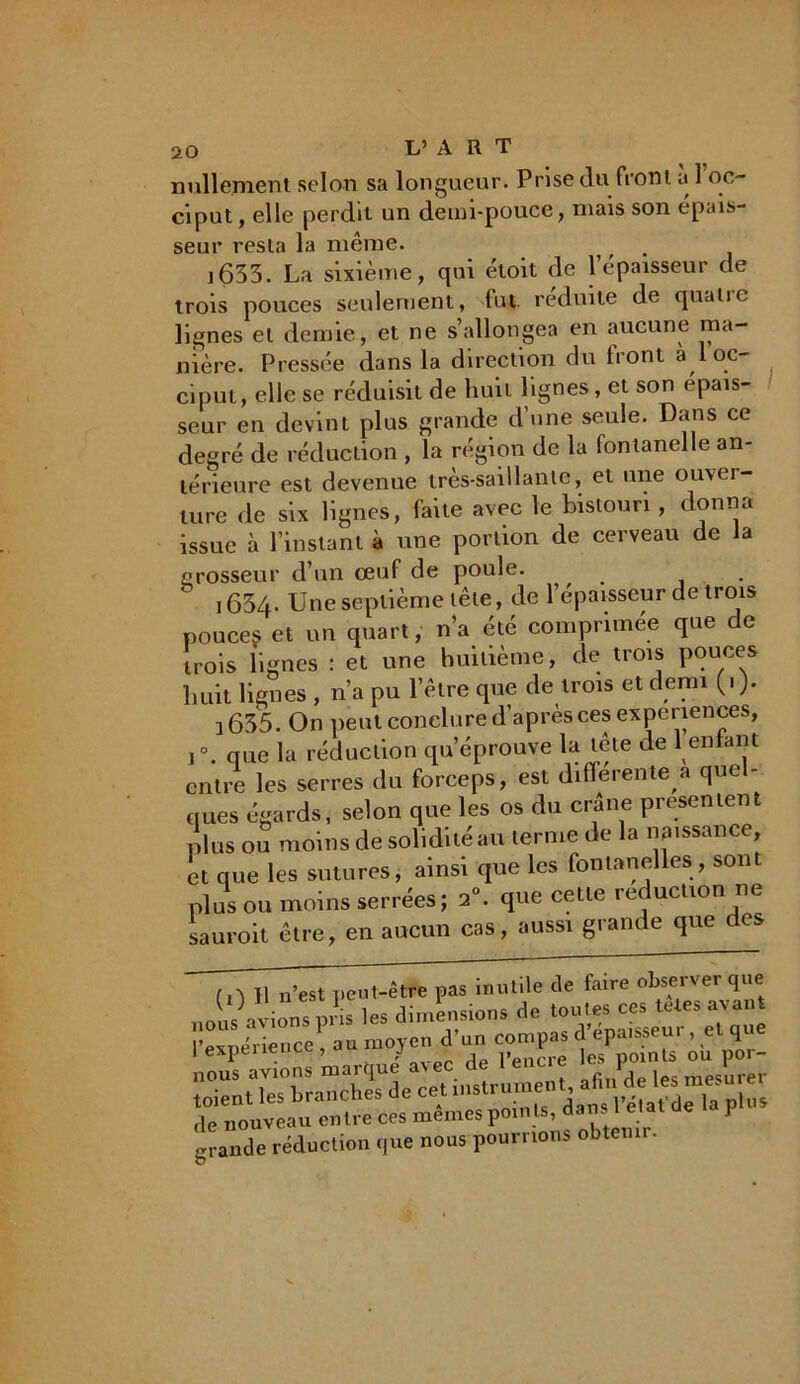 nullement selon sa longueur. Prise du front a 1 oc- ciput, elle perdit un demi-pouce, mais son épais- seur resta la même. ,, • j635. La sixième, qui étoit de l’épaisseur de trois pouces seulement, fut réduite de quaiic lignes et demie, et ne s’allongea en aucune ma- nière. Pressée dans la direction du Iront à 1 oc- ciput, elle se réduisit de huit lignes, et son épais- seur en devint plus grande d’une seule. Dans ce degré de réduction , la région de la fontanelle an- térieure est devenue tres-saillante, et une ouver- ture de six lignes, faite avec le bistouri , donna issue à l’instant à une portion de cerveau de la grosseur d’un œuf de poule. i634- Une septième tête, de l’épaisseur de trois pouces et un quart, n’a été comprimée que de trois lignes : et une huitième, de trois pouces huit lignes , n’a pu l’être que de trois et demi 1635. On peut conclure d’après ces expériences, i°. que la réduction qu’éprouve la lete de 1 enfant entre les serres du forceps, est différente a quel- ques égards, selon que les os du crâne présentent plus ou moins de solidité au terme de la naissance, et que les sutures, ainsi que les fontanelles, sont plus ou moins serrées; 2°. que cette réduction ne saurait être, en aucun cas, aussi grande que des f ,V II n’est peut-être pas inutile de faire observer que SSsssbs grande réduction que nous pourrions obtenir.