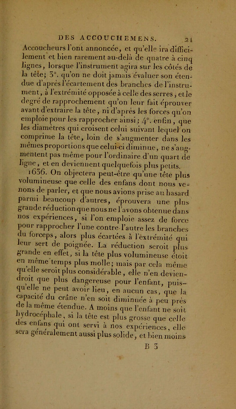 Accoucheurs l’ont annoncée, et quelle ira diffici- lement et bien rarement au-delà de quatre à cinq lignes, lorsque l’instrument agira sur les côtés de la tête; 5°. qu’on ne doit jamais évaluer son éten- due d’après l’écartement des branches de l'instru- ment, à l’extrémité opposée à celle des serres, et le degré de rapprochement qu’on leur fait éprouver avant d extraire la tête, ni d’après les forces qu’on emploie pour les rapprocher ainsi ; 4°. enfin , que les diamètres qui croisent celui suivant lequel on comprime la tête, loin de s’augmenter dans les memes proportions que celui-ci diminue, ne s’aug- mentent pas meme pour l’ordinaire d’un quart de ligne, et en deviennent quelquefois plus petits. 1656. On objectera peut-être qu’une tête plus volumineuse que celle des enfans dont nous ve- nons de parler, et que nous avions prise au hasard parmi beaucoup d’autres, éprouvera une plus grande réduction que nousne l’avons obtenue dans nos expériences, si Ion emploie assez de force pour rapprocher l’une contre-l’autre les branches uu forceps, alors plus écartées à 1 extrémité qui eur sert de poignée. La réduction seroit plus grande en effet, si la tête plus volumineuse éloit en meme temps plus molle; mais par cela même qu elle seroit plus considérable , elle n’en devien- dront que plus dangereuse pour l’enfant, puis- qu elle ne peut avoir lieu, en aucun cas, que la capacité du crâne n’en soit diminuée à peu près de a meme etendue. A moins que l’enfant ne soit i)( locephale, si la tête est plus grosse que celle des enta ns qui ont servi à nos expériences, elle sua binera ernent aussi plus solide, et bien moins