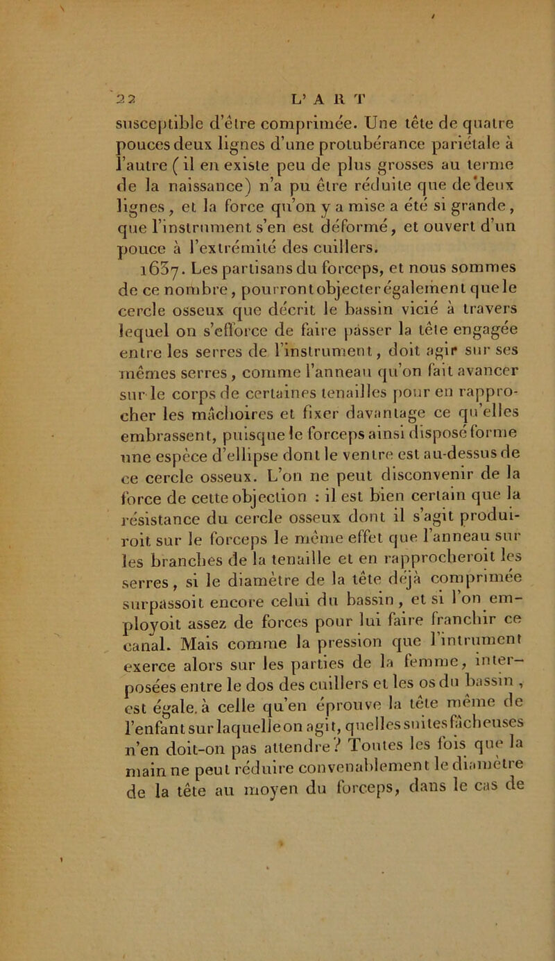 susceptible d’êlre comprimée. Une tête de quatre pouces deux lignes d’une protubérance pariétale à l’autre ( il en existe peu de plus grosses au terme de la naissance) n’a pu être réduite que de Vieux lignes , et la force qu’on y a mise a été si grande , que l’instrument s’en est déformé, et ouvert d’un pouce à l’extrémité des cuillers. 1637. Les partisans du forceps, et nous sommes de ce nombre, pourrontobjecterégalement quele cercle osseux que décrit le bassin vicié à travers lequel on s’efforce de faire passer la tête engagée entre les serres de l’instrument, doit agir sur ses mêmes serres, comme l’anneau qu’on fait avancer sur le corps de certaines tenailles pour en rappro- cher les mâchoires et fixer davantage ce qu’elles embrassent, puisque le forceps ainsi disposé forme une espèce d’ellipse dont le ventre est au-dessus de ce cercle osseux. L’on ne peut disconvenir de la force de celte objection : il est bien certain que la résistance du cercle osseux dont il s’agit produi- roit sur le forceps le même effet que 1 anneau sur les branches de la tenaille et en rapprocheront les serres, si le diamètre de la tête déjà comprimée surpassoit encore celui du bassin , et si 1 on em- ployoit assez de forces pour lui faire franchir ce canal. Mais comme la pression que 1 intrument exerce alors sur les parties de la femme, întei — posées entre le dos des cuillers et les os du bassin , est égale, à celle qu’en éprouve la tete même de l’enfant sur laquelleon agit, quelles suites fâcheuses n’en doit-on pas attendre? Toutes les fois que la main ne peut réduire convenablement lediamètie de la tête au moyen du forceps, dans le cas de