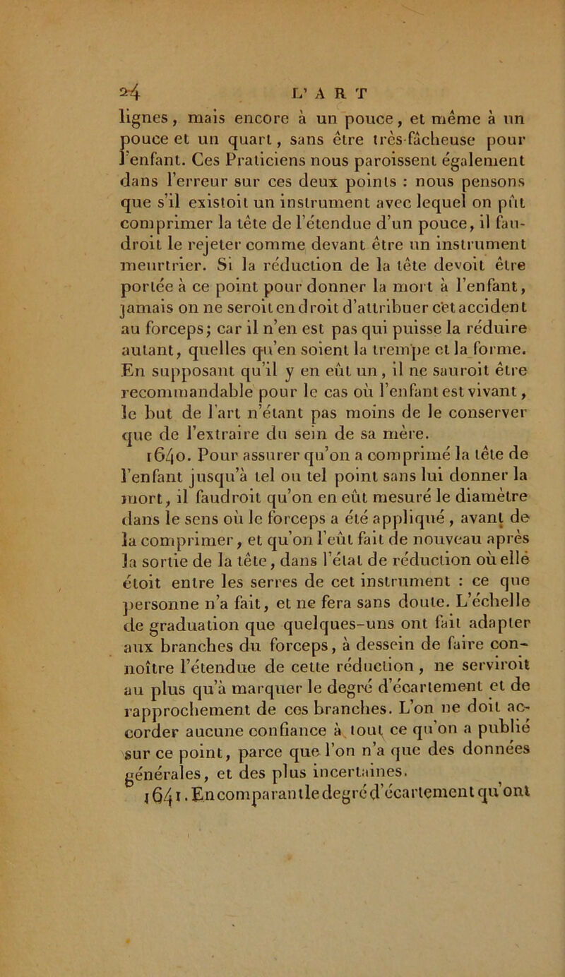 *4 L’ ART lignes, mais encore à un pouce, et même à un pouce et un quart, sans être très-fâcheuse pour î enfant. Ces Praticiens nous paroissent également dans l’erreur sur ces deux points : nous pensons que s’il existoit un instrument avec lequel on pût comprimer la tête de l’étendue d’un pouce, il fau- droit le rejeter comme devant être un instrument meurtrier. Si la réduction de la tête devoit être portée à ce point pour donner la mort à l’enfant, jamais on ne seroil en droit d’attribuer c'et accident au forceps; car il n’en est pas qui puisse la réduire autant, quelles qu’en soient la trempe et la forme. En supposant qu’il y en eût un, il ne sauroit être recommandable pour le cas où l’enfant est vivant, le but de l’art n’étant pas moins de le conserver que de l’extraire du sein de sa mère. [6/|0. Pour assurer qu’on a comprimé la tête de l’enfant jusqu’à tel ou tel point sans lui donner la mort, il faudroit qu’on en eût mesuré le diamètre dans le sens où le forceps a été appliqué , avant de la comprimer, et qu’on l’eût fait de nouveau après 3a sortie de la tête, dans l’étal de réduction où elle éloit entre les serres de cet instrument : ce que personne n’a fait, et ne fera sans doute. L’échelle de graduation que quelques-uns ont fait adapter aux branches du forceps, à dessein de faire con- noître l’étendue de cette réduction , ne serviroil au plus qu’à marquer le degré d’écartement et de rapprochement de ces branches. L’on ne doit ac- corder aucune confiance à tout ce qu’on a publié sur ce point, parce que l’on n’a que des données générales, et des plus incertaines. j QAi. Enconiparantledegréd’écartçment qu ont