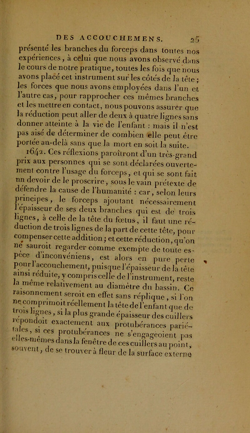 présenté les branches du forceps dans tonies nos expériences, à celui que nous avons observé dans le cours de notre pratique, toutes les fois que nous avons placé cet instrument sur les côtés de la tête ; les forces que nous avons employées dans l’un et l’autre cas, pour rapprocher ces mêmes branches et les mettre en contact, nous pouvons assurer que la réduction peut aller de deux à quatre lignes sans donner atteinte à la vie de l’enfant : mais il n’est pas aisé de déterminer de combien elle peut être poriée au-delà sans que la mort en soit la suite. 1642. Ces réflexions paraîtront d’un très-grand prix aux personnes qui se sont déclarées ouverte- ment contre l’usage du forceps, et qui se sont fait un devoir de le proscrire, sous le vain prétexte de de fend re la cause de l’humanité : car, selon leurs principes, le forceps ajoutant nécessairement J épaisseur de ses deux branches qui est de trois lignes, à celle de la tête du fœtus, il faut une ré- duction de trois lignes de la part de celte tête, pour compenser celle addition; et celte réduction, qu’on «e saurait regarder comme exempte de toute es- pece dinconvéniens, est alors en pure perte pour i accouchement, puisque l’épaisseur de la tête ainsi réduite, y compris celle de l’instrument, reste ia meme relativement au diamètre du bassin. Ce raisonnement seroit en effet sans réplique , si l'on ne comprimoit réellement la tête de l’enfant que do rois ignés, si la plus grande épaisseur des cuillers cpondoit exactement aux protubérances parié- |ipS’ S! Ces protubérances ne s’engageoient pas < les-meniesdansla fenêtre de ces cuillersaupoini, souvent, de se trouver à fleur de la surface externe