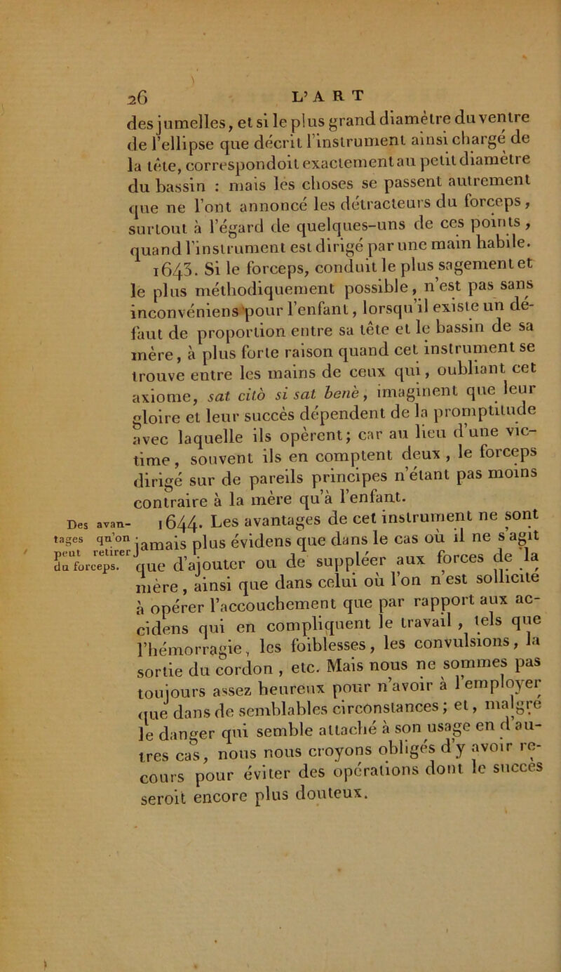 des jumelles, et si le plus grand diamètre du ventre de l’ellipse que décrit l’instrument ainsi chargé de la tête, correspondent exactement au petit diamètre du bassin : mais les choses se passent autrement que ne l’ont annoncé les détracteurs du forceps, surtout à l’égard de quelques-uns de ces points, quand l’instrument est dirigé par une main habile. 1643. Si le forceps, conduit le plus sagement et le plus méthodiquement possible, n’est pas sans inconvéniens'pour l’enfant, lorsqu il existe un de- faut de proportion entre sa tête et le bassin de sa mère, à plus forte raison quand cet instrument se trouve entre les mains de ceux qui, oubliant cet axiome, sat cito si sat hen'e, imaginent que leur gloire et leur succès dépendent de la promptitude avec laquelle ils opèrent; car au lieu d’une vic- time, souvent ils en comptent deux , le forceps dirigé sur de pareils principes n’étant pas moins contraire à la mere qu a 1 enfant. Des avan- 1644. Les avantages de cet instrument ne sont tages qu’on • ais p]us êvidens que dans le cas où il ne s agit doforceps. que d’ajouter ou de suppléer aux forces de a mère , ainsi que dans celui où l’on n est sollicite h opérer l’accouchement que par rapport aux ac- cidens qui en compliquent le travail , tels que l’hémorragie, les foiblesses, les convulsions, fa sortie du cordon , etc. Mais nous ne sommes pas toujours assez heureux pour n’avoir à 1 employer (jue dans de semblables circonstances ; et, malgi e le danger qui semble attaché à son usage en d au- tres cas, nous nous croyons obligés d’y avoir re- cours pour éviter des opérations dont le succès seroit encore plus douteux.