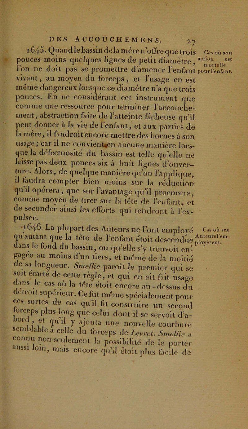 i645. Quandlebassin delà mère n’offre que trois Cas où son pouces moins quelques lignes de petit diamètre ac,ion est J on ne doit pas se promettre d amener lenfant ponriWant. vivant, au moyen du forceps, et l’usage en est même dangereux lorsque ce diamètre n’a que trois pouces. En ne considérant cet instrument que comme une ressource pour terminer l’accouche- ment, abstraction faite de l’atteinte fâcheuse qu’il peut donner a la vie de l’enfant, et aux parties de la mère, il faudroit encore mettre des bornes à son usage j car il ne convient*en aucune manière lors- que la défectuosité du bassin est telle qu’elle ne laisse pas deux pouces six à huit lignes d’ouver- ture. Alors, de quelque manière qu’on l’applique, il faudra compter bien moins sur la réduction qu il opérera , que sur 1 avantage qu’il procurera , comme moyen de tirer sur la tête de l’enfant, et de seconder ainsi les efforts qui tendront à l’ex- pulser. •1646. La plupart des Auteurs ne l’ont employ qu autant que la tête de l’enfant éloil descendu dans le fond du bassin, ou quelle s’y trou voit ci gagée au moins d’un tiers, et même de la moiti de sa^ longueur. Smellie paroît le premier qui s son écarté de cette règle, et qui en ail fait usag dans le cas où la tête éloit encore au - dessus d détroit supérieur. Ce fut même spécialement pou ces sortes de cas qu’il fit construire un secon forceps plus long que celui dont il se servoit d’a °U,,c! <3Ü 1 y .ajouta une nouvelle courbur semblable a celle du forceps de Levret. Smellie connu non-seulement la possibilité de le porte aussi loin, mais encore qu’il êtoit plus facile di Cas où ses Auleursl’em- ployèrent.