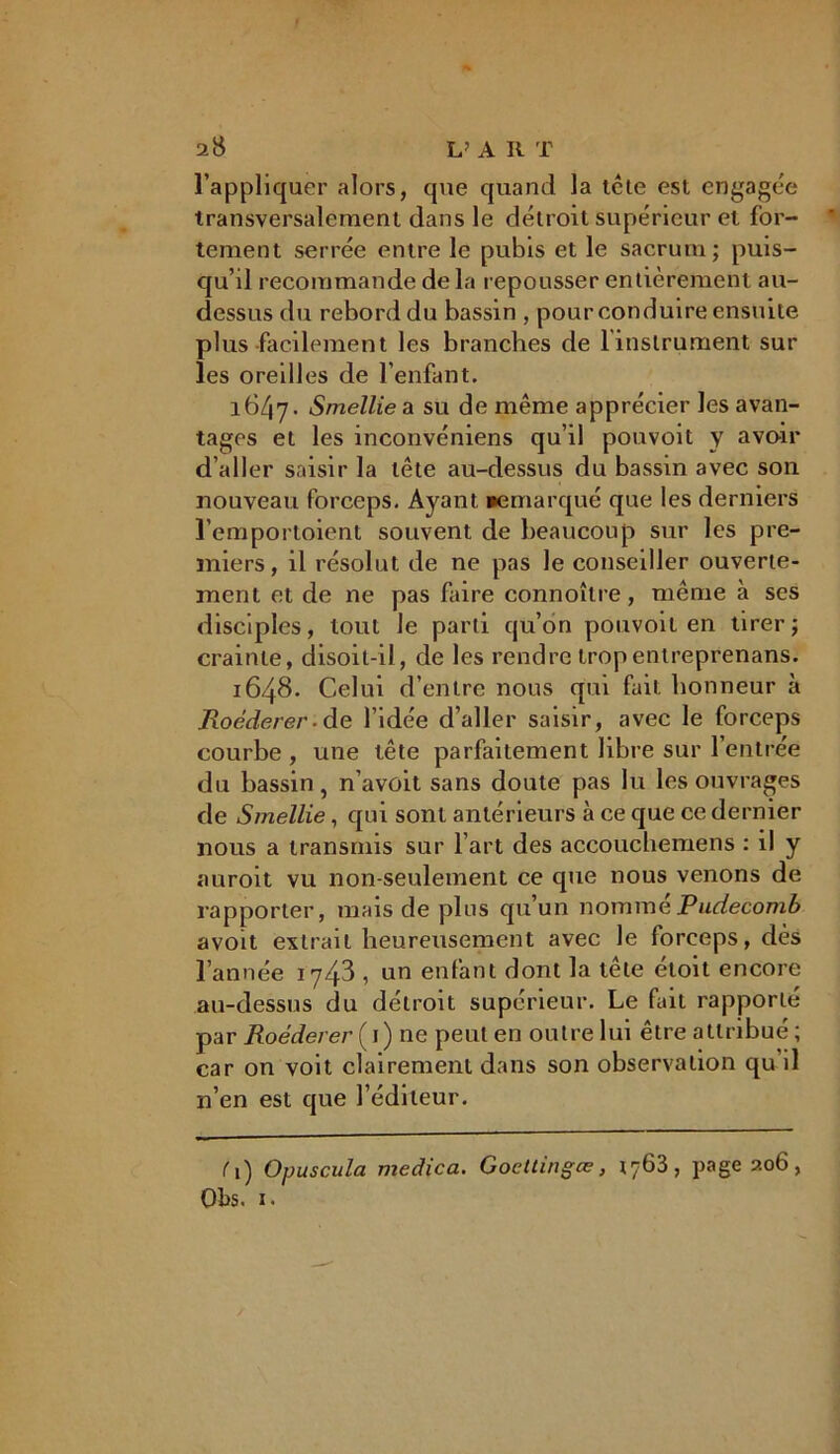 l’appliquer alors, que quand la tête est engagée transversalement dans le détroit supérieur et for- tement serrée entre le pubis et le sacrum; puis- qu’il recommande delà repousser entièrement au- dessus du rebord du bassin , pour conduire ensuite plus facilement les branches de l'instrument sur les oreilles de l’enfant. 1647. Smellie a su de même apprécier les avan- tages et les inconvéniens qu’il pouvoit y avoir d’aller saisir la tête au-dessus du bassin avec son nouveau forceps. Ayant remarqué que les derniers l’emportoient souvent de beaucoup sur les pre- miers, il résolut de ne pas le conseiller ouverte- ment et de ne pas faire connoîlre, même à ses disciples, tout le parti qu’on pouvoit en tirer; crainte, disoit-il, de les rendre tropentreprenans. 1648. Celui d’entre nous qui fait, honneur à Roéderer■ de l’idée d’aller saisir, avec le forceps courbe , une tête parfaitement libre sur l’entrée du bassin, n’avoit sans doute pas lu les ouvrages de Smellie, qui sont antérieurs à ce que ce dernier nous a transmis sur l’art des accouchemens : il y auroit vu non-seulement ce que nous venons de rapporter, mais de plus qu’un nomméPudecomb avoit extrait heureusement avec le forceps, dès l’année 1743 , un enfant dont la tête étoit encore au-dessus du détroit supérieur. Le fait rapporté par Roéderer ( 1 ) ne peut en outre lui être attribué ; car on voit clairement dans son observation qu’il n’en est que l’éditeur. C) Opuscula medica. Gocttingœ, 1763, page 206, Obs. 1.