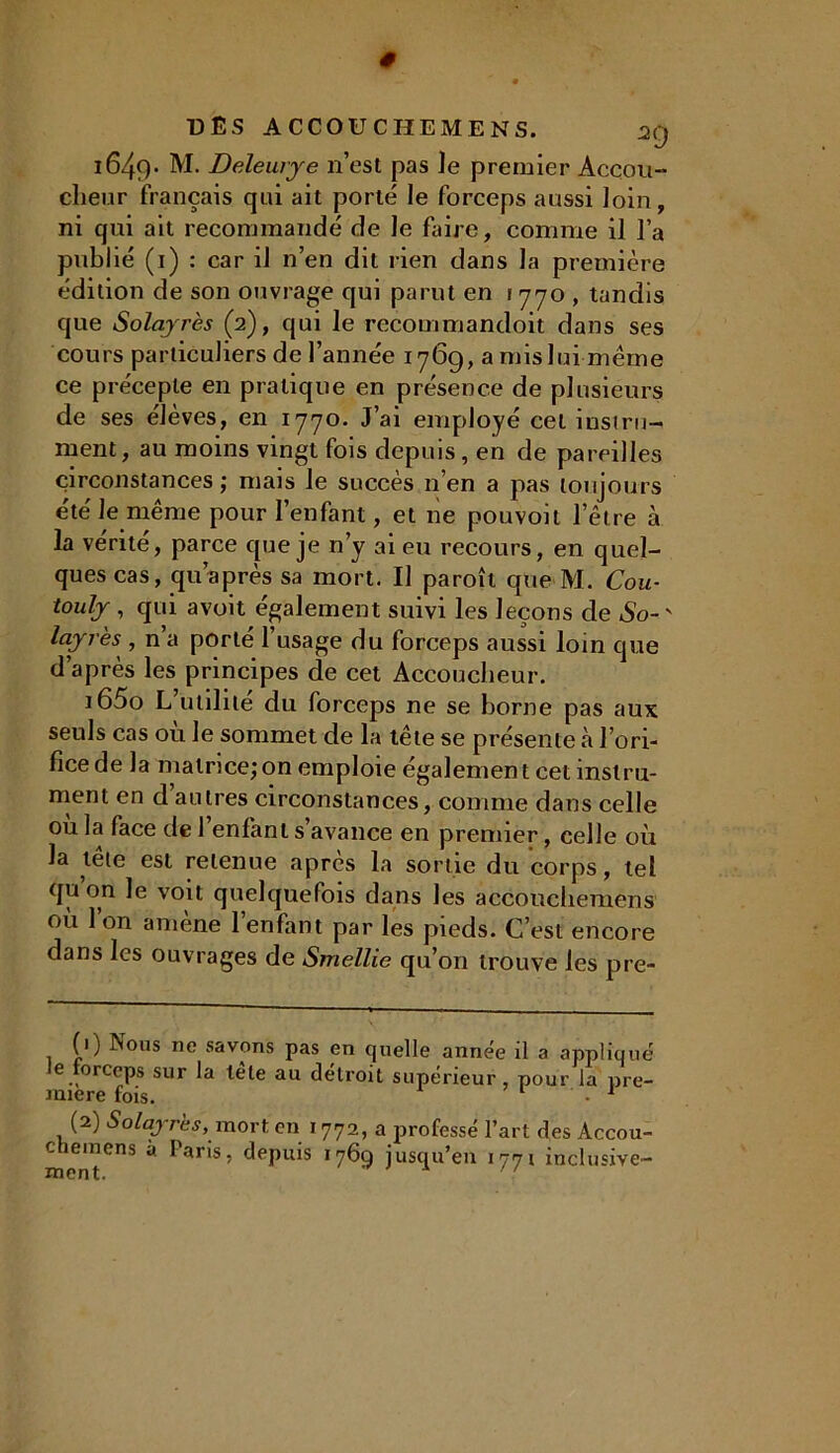 i649* M. Deleurye n’est pas ]e premier Accou- clieur français qui ait porté le forceps aussi loin, ni qui ait recommandé de le faire, comme il l’a publié (1) : car il n’en dit rien dans la première édition de son ouvrage qui parut en 1770 , tandis que Solayrès (2), qui le recommandoit dans ses cours particuliers de l’année 176g, a mis lui-même ce précepte en pratique en présence de plusieurs de ses élèves, en 1770. J’ai employé cet instru- ment, au moins vingt fois depuis, en de pareilles circonstances; mais le succès n’en a pas toujours été le même pour l’enfant, et ne pouvoit l’être à la vérité, parce que je n’y ai eu recours, en quel- ques cas, qu’a près sa mort. Il paroît que M. Cou- touly , qui avoit également suivi les leçons de So- ' layres , n’a porté l’usage du forceps aussi loin que d’après les principes de cet Accoucheur. i65o L utilité du forceps ne se borne pas aux seuls cas ou le sommet de la tête se présente à l’ori- fice de la matrice;on emploie également cet instru- ment en d autres circonstances, comme dans celle ou la face de 1 enfant s’avance en premier, celle où la tête est retenue après la sortie du corps, tel qu on le voit quelquefois dans les accouehemens où 1 on amène l’enfant par les pieds. C’est encore dans les ouvrages de Smellie qu’on trouve les pre- (1) Nous ne savons pas en quelle année il a appliqué e forceps sur la tête au détroit supérieur, pour la pre- mière fois. • 1 2 (2) Solayrès, mort, en 1772, a professé l’art des Àccou- c leinens à Paris, depuis 1769 jusqu’en 1771 inclusive-