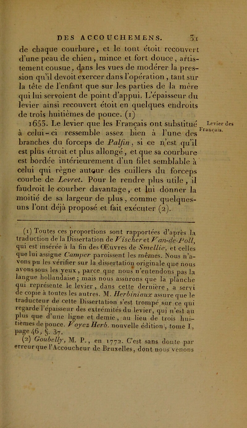 DES ACCO U CHEM EN S. 5( de chaque courbure, et le tout étoit recouvert d’une peau de chien, mince et fort douce, ajus- tement cousue, d^ans les vues de modérer la pres- sion qu’il devoit exercer dans l’opération , tant sur la tête de l’enfant que sur les parties de la mère qui lui servoient de point d’appui. L’épaisseur du levier ainsi recouvert étoit en quelques endroits de trois huitièmes de pouce, (i) 1653. Le levier que les Français ont substitué Levier des à celui-ci ressemble assez bien à l’une desFrdlU;‘l,!>' branches du forceps de Paljïn. si ce n’est qu’il est plus étroit et plus allongé , et que sa courbure est bordée intérieurement d’un filet semblable à celui qui règne autour des cuillers du forceps courbe de Levret. Pour le rendre plus utile , il faudroit le courber davantage, et lui donner la moitié de sa largeur de plus, comme quelques- uns l’ont déjà proposé et fait exécuter (2). (1) Toutes ces proportions sont rapportées d’après la traduction de la Dissertation de Fischer et Van-cLe-Poll, qui est insérée à la fin des OEuvres de Smellie, et celles que lui assigne Camper paroissent les mêmes. INous n’a- vons pu les vérifier sur la dissertation originale que nous avons sous les yeux, parce que nous* n’entendons pas la langue hollandaise ; mais nous assurons que la planche qui représente le levier, dans cette dernière, a servi de copie à toutes les autres. M. Herbiniaux assure que le traducteur de cette Dissertation s’est trompé sur ce qui regarde l’épaisseur des extrémités du levier, qui n’est au plus que d’une ligne et demie, au lieu de trois hui- tièmes de pouce. VojezHerb. nouvelle édition', tome I, Paëe 46, §. 37. (2) Goubellj, M. P., en 1772. C’est sans doute par erreur que l’Accoucheur de Bruxelles, dont nous venons