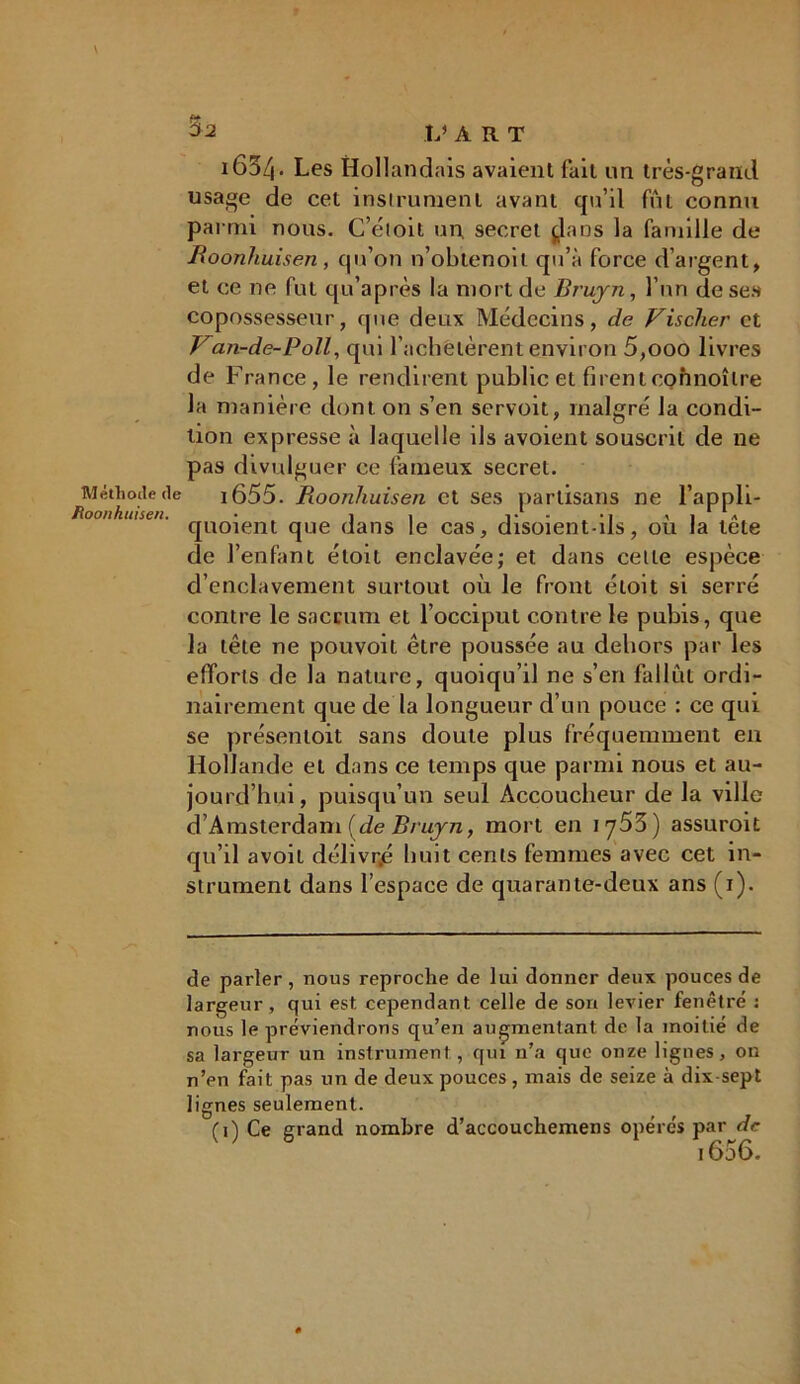 Méthode de Roonhuisen. Sa L» ART i65/|. Les Hollandais avaient fait un très-grand usage de cet instrument avant qu’il fui connu parmi nous. C’éloit un, 9ecret j,lans la famille de Roonhuisen , qu’on n’obtenoit qu’à force d’argent, et ce ne fut qu’après la mort de Bruyn, l’un de ses copossesseur, que deux Médecins, de Fischer et Fan-de-Poll, qui l’achetèrent environ 5,000 livres de France, le rendirent public et firent00hnoîIre la manière dont on s’en servoit, malgré la condi- tion expresse à laquelle ils avoient souscrit de ne pas divulguer ce fameux secret. i655. Roonhuisen et ses partisans ne l’appli- quoient que dans le cas, disoient-ils, où la tête de l’enfant étoil enclavée; et dans cette espèce d’enclavement surtout où le front étoit si serré contre le sacrum et l’occiput contre le pubis, que la tête ne pouvoit être poussée au dehors par les efforts de la nature, quoiqu’il ne s’en fallût ordi- nairement que de la longueur d’un pouce : ce qui se présentoit sans doute plus fréquemment en Hollande et dans ce temps que parmi nous et au- jourd’hui, puisqu’un seul Accoucheur de la ville dAmsterdam (de Bruyn, mort en iy53) assuroit qu’il avoil délivrée huit cents femmes avec cet in- strument dans l’espace de quarante-deux ans (1). de parler , nous reproche de lui donner deux pouces de largeur, qui est cependant celle de son levier fenêtre : nous le préviendrons qu’en augmentant de la moitié de sa largeur un instrument, qui n’a que onze lignes, on n’en fait pas un de deux pouces, mais de seize à dix-sept lignes seulement. (1) Ce grand nombre d’accouchemens opérés par de 1606.