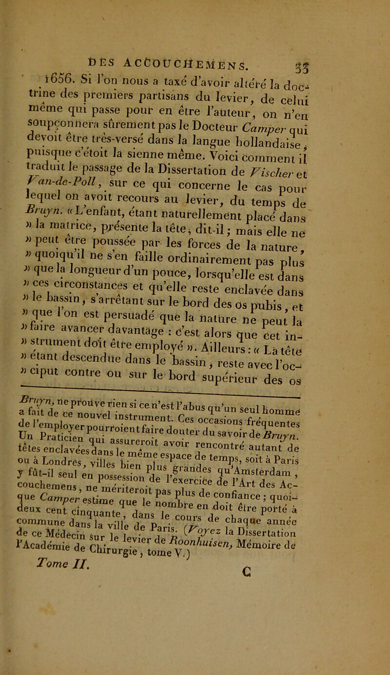 DÈS ACCOUCHE MENS, i656. Si l’on nous a taxé d’avoir altéré la doc- trine des premiers partisans du levier, de celui meme qui passe pour en être l’auteur, on n’en soupçonnera sûrement pas le Docteur Camper qui devoit être très-versé dans la langue hollandaise puisque c’étoit la sienne même. Voici comment il traduit le passage de la Dissertation de Fischer et Fan-de-Poll, sur ce qui concerne le cas pour Jeque! on avoit recours au levier, du temps de Brujn. «L enfant, étant naturellement placé dans » la matrice, présente la tête, dit-il ; mais elle ne » peut etre poussée par les forces de la nature « quoiqu il ne s’en faille ordinairement pas plus * qUeK? lon8ueur d’un pouce, lorsqu’elle est dans l feS, clrponst5ances et qu’elle reste enclavée dans le bassin, s arrêtant sur le bord des os pubis et » que 1 on est persuadé que la nature ne peut la faire avancer davantage : d’est alors que cet in- * TlmTl ( 01! êU'e emPloyé »• Ailleurs : « La tête « étant descendue dans le bassin, reste avecl’oc- C1Put ^tre ou sur le bord supérieur des os fflTT0*™ >ien Si cen’est Vabus qù’un seul homme Ces <*™ous fréquent Un PraPtSITZ ^ d°Uter du sa™r àeBrujn. tètes endzZsVLZZ™ aV01r rC°ntrë autant ou à Londres villes bien ^ temÇS’ Soit à Pans J ^t il seul en ’ couchemens, üe mériteroû i7 d 1 Art des Ac- que Camper estime rme u P î US de confiance ; quoi-; deux cenf cintZ^ dJ cTmbre doit êlre P°«é à commune dans la ville dp0p de cba1ue année de ce Médecin sur b)1 î™» ^ez la Dissertation l’Académie de Chirurgie^tome y°?huis6tl> Me'moire de Tome II. G