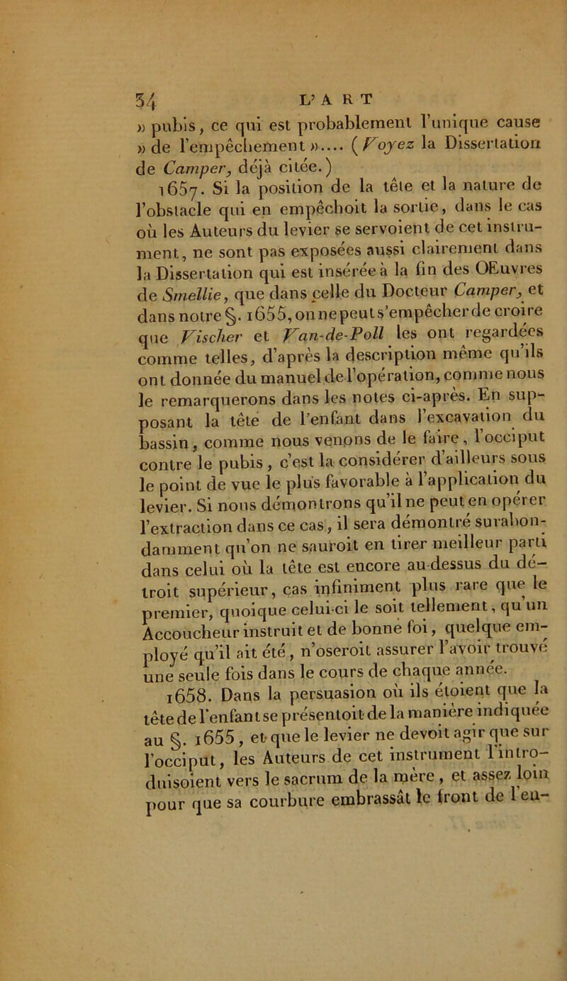 » pubis, ce qui est probablement l’unique cause » de l’empêchement ».... {Foyez la Dissertation de Camper, déjà citee.) 1657. Si la position de la têle et la nature de l’obstacle qui en empêchoit la sortie, dans le cas où les Auteurs du levier se servoient de cet instru- ment, ne sont pas exposées aussi clairement dans la Dissertation qui est insérée à la lin des OEuvres de Smellie, que dans celle du Docteur Camper, et dans notre 165 5, on ne peut s empêcher de croire que Fischer et Fan-Je-Poil les ont regardées comme telles, d’après la description même qu’ils ont donnée du manuel de l’opération, comme nous le remarquerons dans les notes ci-après. En sup- posant la tele de l’enfant dans 1 excavation du bassin, comme nous venons de le (aire, 1 occiput contre le pubis , c’est la considérer d’ailleurs sous le point de vue le plus favorable à l’application du levier. Si nous démontrons qu’il ne peut en opérer l’extraction dans ce cas, il sera démontré surabon- damment qu’on ne sauroit en tirer meilleur parti dans celui où la tête est encore au-dessus du dé- troit supérieur, cas infiniment plus rare que le premier, quoique celui-ci le soit tellement, qu un Accoucheur instruit et de bonne foi, quelque em- ployé qu’il ait été, n’oseroit assurer l’avoir trouvé une seule fois dans le cours de chaque année. ï658. Dans la persuasion où ils éloient que la tète de l'enfant se présentoir de la manière indiquée au §. i655 , et-que le levier ne devoit agir que sur l’occiput, les Auteurs de cet instrument lùntro- dnisoient vers le sacrum de la mère , et assez, loin pour que sa courbure embrassât le front de 1 eu-