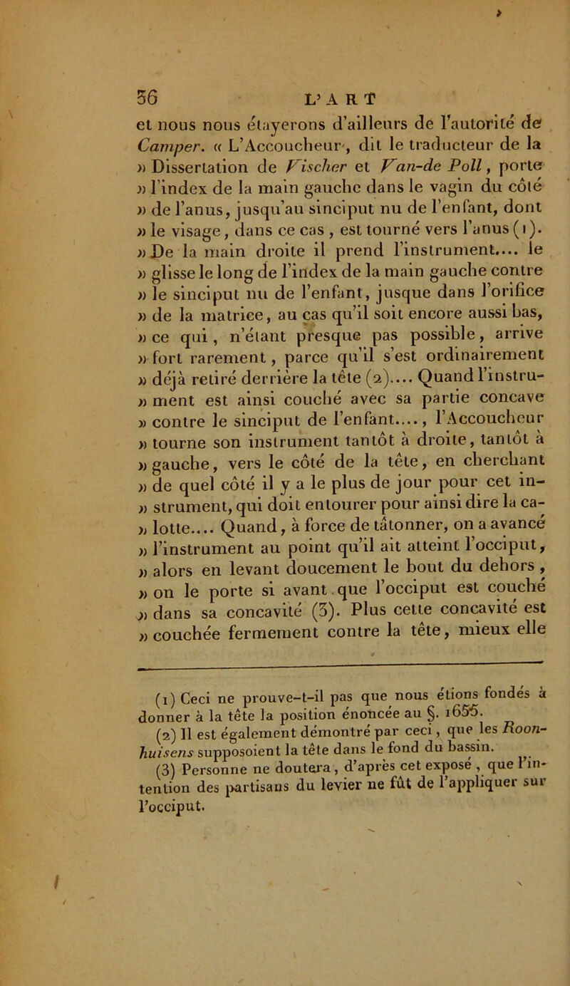 > 56 L’ART et nous nous étayerons d’ailleurs de l’autorité de? Camper. c< L’Accoucheur, dit le traducteur de la » Dissertation de Fischer et Fan-de Poil, porte j) l’index de la main gauche dans le vagin du côté xi de l’anus, jusqu’au sinciput nu de l’enfant, dont » le visage, dans ce cas , est tourné vers l’anus ( i ). »De la main droite il prend l’instrument.... le « glisse le long de l’index de la main gauche contre » le sinciput nu de l’enfant, jusque dans l’orifice « de la matrice, au cas qu’il soit encore aussi bas, » ce qui, n’étant presque pas possible, arrive » fort rarement, parce qu’il s’est ordinairement « déjà retiré derrière la tête (2).... Quand 1 instru- » ment est ainsi couché avec sa partie concave jj contre le sinciput de l’enfant...., l’Accoucheur » tourne son instrument tantôt à droite, tantôt à » gauche, vers le côté de la tele, en cherchant » de quel côté il y a le plus de jour pour cet in- x) strument, qui doit entourer pour ainsi dire la ca- )> lotte.... Quand, à force de tâtonner, on a avancé x> l’instrument au point qu’il ait atteint l’occiput, x) alors en levant doucement le bout du dehors , x) on le porte si avant , que l’occiput est couché j) dans sa concavité (5). Plus cette concavité est x) couchée fermement contre la tete, mieux elle (1) Ceci ne prouve-t-il pas que nous étions fondés à donner à la tête la position énoncée au §. i65ô. (2) 11 est également démontré par ceci, que les Roon- huisens supposoient la tête dans le fond du bassin. (3) Personne ne doutera, d’après cet expose , que 1 in- tention des partisans du levier 11e fût de l’appliquer sur l’occiput. I