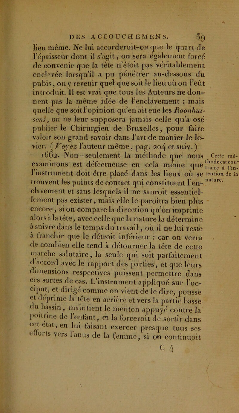 DES AC CO UC HE MENS. 39 lieu même. Ne lui accorderoit-ou que le quart de l’épaisseur dont il s’agit, on sera également forcé de convenir que la tête n’étoit pas véritablement enclavée lorsqu’il a pu pénétrer au-dessous du pubis, ou y revenir quel que soit le lieu où on l’eût introduit. Il est vrai que tous les Auteurs ne don- nent pas la même idée de l’enclavement : mais quelle que soit l’opinion qu’en ail eue les Roonhui- sens, on ne leur supposera jamais celle qu’a osé publier le Chirurgien de Bruxelles, pour faire valoir son grand savoir dans l’art de manier le le- vier. ( Voyez l’auteur même, pag. 204 et suiv- ) 1662. Non-seulement la méthode que nous Cette mé- exarninons est défectueuse en cela même que i instrument doit etre place dans les lieux où se temionde la trouvent les points de contact qui constituent l’en-,iature‘ clavement et sans lesquels il ne sauroit essentiel- lement pas exister, mais elle le paroîtra bien plus encore, si on compare la direction qu’on imprime alors a la lete, avec celle que la nature la détermine à suivre dans le temps du travail, où il ne lui reste a franchir que le détroit inférieur : car on verra de combien elle tend à détourner la tête de celte marche salutaire, la seule qui soit d accord avec le rapport des parties dimensions respectives puissent pe ces sortes de cas. L’instrument appliqué sur l’oc- ciput, et dirigé comme on vient de le dire, pousse déprimé la tête en arrière et vers la partie basse ( u bassin, maintient le menton appuyé contre la poitrine de 1 enfant, et la forceroit de sortir dans cet état, en lui faisant exercer presque tous ses » 01 ts vers lanus de la femme, si on contiuuoic parfaitement , et que leurs rmeltre dans C é,