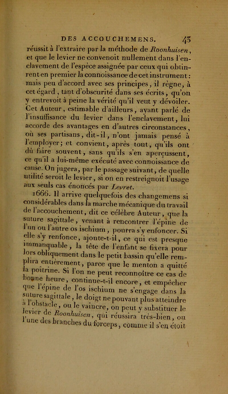 réussit à l’extraire par la méthode de Roonhuisen, et que le levier ne convenoit nullement dans l’en- clavement de l’espèce assignée par ceux qui obtin- rent en premier la connoissance de cet instrument : mais peu d’accord avec ses principes, il règne, à cet égard , tant d’obscurité dans ses écrits, qu’on y entrevoit à peine la vérité qu’il veut y dévoiler. Cet Auteur, estimable d’ailleurs, ayant parlé de 1 insuffisance du levier dans l’enclavement, lui accorde des avantages en d’autres circonstances, où ses partisans, dit-il, n’ont jamais pensé à 1 employer; et convient, après tout, qu’ils ont du faire souvent, sans qu’ils s’en aperçussent, ce qu il a lui-même exécuté avec connoissance de cause; On jugera, par le passage suivant, de quelle utilité seroit le levier, si on en restreignoit l’usage aux seuls cas énoncés par Levret. 1666. Il arrive quelquefois des changemens si considérables dans la marche mécanique du travail de l’accouchement, dit ce célèbre Auteur, que la suture sagittale, venant à rencontrer l’épine de un ou 1 autre os ischium, pourra s’y enfoncer. Si elle s y renfonce, ajoute-t-il, ce qui est presque immanquable, la tête de J’enffint se fixera pour Jors obliquement dans le petit bassin qu’elle rem- plira entièrement, parce que le menton a quitté a poitrine. Si Ion ne peut reconnoîlre ce cas de o»ne heure, continue-t-il encore, et empêcher m T™ 'J' \OS)sch™™ ™ s’engage dans la l j» re*J8ma e ’ e dpfÇt nu pouvant plus atteindre levier de /?’ °U/evaillcre.’ °« peut y substituer le une des branches du forceps, comme il s’en éloit