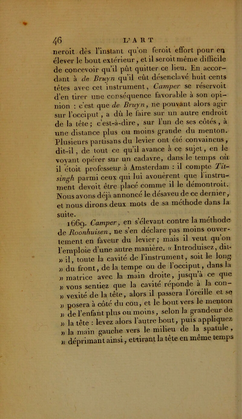 neroit dès l'instant qu’on feroit effort pour en élever le bout extérieur, et il seroit même difficile de concevoir qu’il pût quitter ce heu. En accor- dant à de Bruyn qu’il eût désenclavé huit cents têtes avec cet instrument, Camper se véservoit d’en tirer une conséquence favorable à son opi- nion : c’est que de Bruyn, ne pouvant alors agir sur l’occiput , a dû le faire sur un autre endroit de la tête ; c’est-à-dire, sur l’un de ses côtés , à une distance plus ou moins grande du menton. Plusieurs partisans du levier ont ele convaincus, dit-il , de tout ce qu’il avance à ce sujet, en le voyant opérer sur un cadavre, dans le temps ou il ctoit professeur à Amsterdam : il compte Tit- singh parmi ceux qui lui avouèrent que 1 instru- ment devoit être placé comme il le démontroit. Nous avons déjà annoncé le desaveu de ce dernier, et nous dirons deux mots de sa méthode dans la suite. , , . 1660. Camper, en s’élevant contre la méthode de Roonhuisen, ne s’en déclare pas moins ouver- tement en faveur du levier ; mais il veut qu on l’emploie d’une autre manière. « Introduisez, du- » il, toute la cavité de 1 instrument, soit le long » du front, de la tempe ou de l’occiput, dans la » matrice avec la main droite, jusqu’à ce que » vous sentiez que la cavité réponde à la con- ), vexité de la tête, alors il passera l’oreille et se >, posera à côté du cou, et le bout vers le menton i) de l’enfant plus ou moins, selon la grandeur de » la tête : levez alors l'autre bout, puis appliquez n la main gauche vers le milieu de la spatule , „ déprimant ainsi, et tirant la tête en même temps