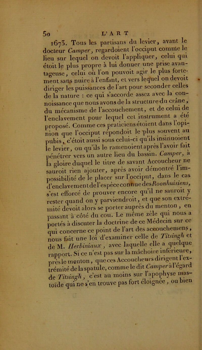1673. Tous les partisans du levier, avant le docteur Camper, regardoient 1 occiput comme le lieu sur lequel on dcvoit 1 appliquer, celui qm étoit le plus propre à lui donner une prise avan- tageuse, celui où Ion pouvoit agir le plus folle- ment sans nuire à l’enfant, et vers lequel on devoit diriger les puissances de 1 art pour seconder celles de la nature : ce qui s’accorde assez avec la con- noissance que nous avons de la structure du crâne , du mécanisme de l’accouchement, et de celui de l’enclavement pour lequel cet instrument a ele proposé. Comme ces praticiens étoient dans 1 opi- nion que l’occiput répondoit le 'plus souvent au pubis, c’étoit aussi sous celui-ci qu’ils insiriuoient le levier, ou qu’ils le ramenoient après l’avoir fait pénétrer vers un autre lieu du bassin. Camper, a la gloire duquel le titre de savant Accoucheur ne sauroit rien ajouter, après avoir démontré 1 im- possibilité de le placer sur l’occiput, dans le cas d’enclavementde l’espèce conhue des Roonhuisiens, s’est efforcé de prouver encore qu’il ne sauroit y rester quand on y parviendroit, et que son exire- mité devoit alors se porier auprès du menton , en passant à côté du cou. Le même zèle qui nous a portés à discuter la doctrine de ce Médecin sur ce qui concerne ce point de l’art des accouchemens, nous fait une loi d’examiner celle de Tilsingh et de M. Herbiniaux, avec laquelle elle a quelque rapport. Si ce n’est pas sur la mâchoire inferieure, près le menton, que ces Accoucheurs dirigent 1 ex- trémité de la spatule, comme le dit Camper a 1 egard de Tilsingh, c’est au moins sur 1 apophyse mas- toïde qui ne s’en trouve pas fort éloignée , ou bien