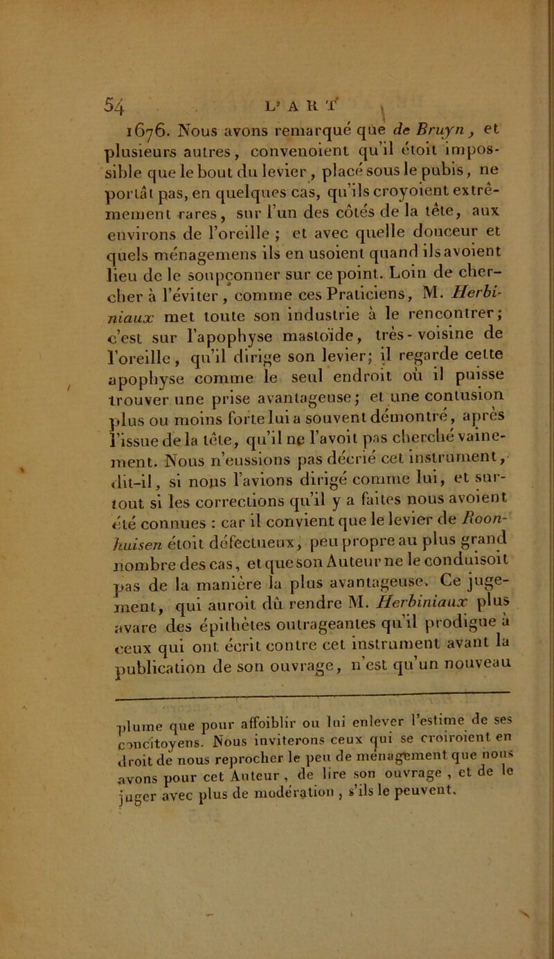 1676. Nous avons remarqué que de Bruyn, et plusieurs autres, convenoient qu’il étoit impos- sible que le bout du levier , placé sous le pubis, ne portât pas, en quelques cas, qu’ils croyoient extrê- mement rares, sur l’un des cotes de la tete, aux environs de l’oreille ; et avec quelle douceur et quels ménagemens ils en usoient quand ilsavoient lieu de le soupçonner sur ce point. Loin de cher- cher à l’éviter, comme ces Praticiens, M. Herbi- niaux met toute son industrie à le rencontrer; c’est sur l’apophyse mastoide, très-voisine de l’oreille, qu’il dirige son levier; il regarde cette apophyse comme le seul endroit ou il puisse trouver une prise avantageuse; et une contusion plus ou moins forte lui a souvent démontré, apres l’issue de la tête, qu’il ne l’avoit pas cherché vaine- ment. Nous n’eussions pas décrie cet instrument, dit-il, si nous l’avions dirigé comme lui, et sur- tout si les corrections qu’il y a faites nous avoient été connues : car il convient que le levier de hoon- huisen étoit défectueux, peu propre au plus grand nombre des cas, et que son Auteur ne leconduisoit pas de la manière la plus avantageuse. Le juge- ment, qui auroit dû rendre M. Herbiniaax plus avare des épithètes outrageantes qu’il prodigue à ceux qui ont écrit contre cet instrument avant la publication de son ouvrage, n’est qu’un nouveau plume que pour afFoiblir ou lui enlever l’estime de ses concitoyens. Nous inviterons ceux qui se croiroient en droit de nous reprocher le peu de ménagement, que nous avons pour cet Auteur, de lire son ouvrage , et de le juger avec plus de modération , s’ils le peuvent.