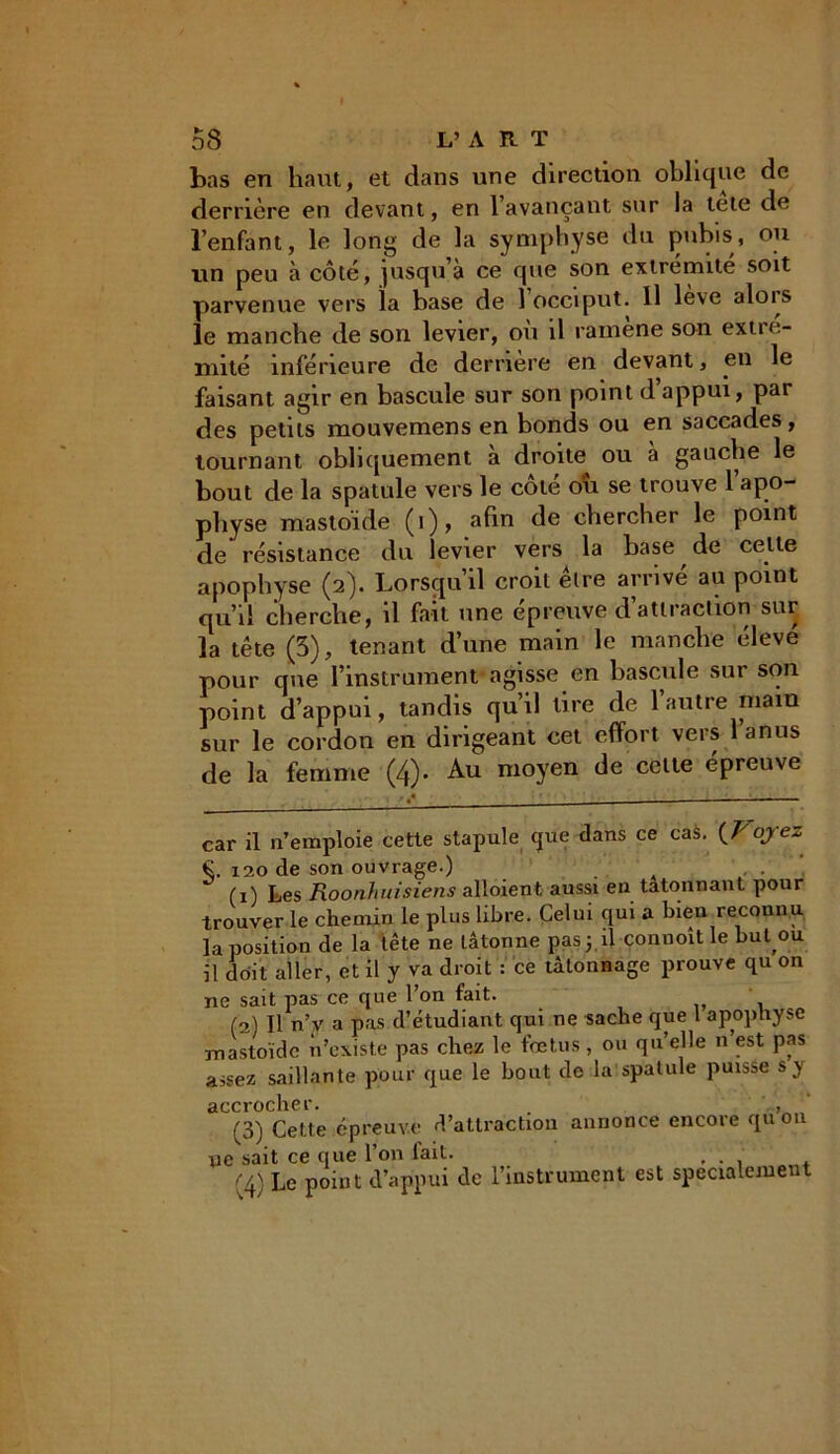 bas en haut, et dans une direction oblique de derrière en devant, en 1 avançant sur la tete de l’enfant, le long de la symphyse du pubis, ou lin peu à côté, jusqu à ce que son extrémité soit parvenue vers la base de 1 occiput. Il lève alois le manche de son levier, ou il rauiene son extie- niité inférieure de derrière en devant, en le faisant agir en bascule sur son point d appui, par des petits mouvemens en bonds ou en saccades, tournant obliquement à droite ou à gauche le bout de la spatule vers le côté ou se trouve l’apo- physe mastoide (i), afin de chercher le point de résistance du levier vers la hase de cette apophyse (2). Lorsqu’il croit être arrivé au point qu’il cherche, il fait une épreuve d’attraction sur la tête (5), tenant d’une main le manche éleve pour que l’instrument agisse en bascule sur son point d’appui, tandis qu’il tire de l’autre main sur le cordon en dirigeant cet effort vers l’anus de la femme (4). Au moyen de celte épreuve car il n’emploie cette stapule que dans ce caà. {Voyez €. 120 de son ouvrage.) (1) Les Roonhitisiens alloient aussi en tâtonnant pour trouver le chemin le plus libre. Celui qui a bien reconnu la position de la tête ne tâtonne pasj.il commît le but ou il doit aller, et il y va droit : ce tâtonnage prouve qu on ne sait pas ce que l’on fait. . (3t Il n’y a pas d’étudiant qui ne sache que 1 apophyse mastoide n’existe pas chez le fœtus, ou quelle n est pas assez saillante pour que le bout de la spatule puisse s y accrocher. . f (3) Cette épreuve d’attraction annonce encore qu on ne sait ce que l’on lait. . . . (4) Le point d’appui de l’instrument est spécialement