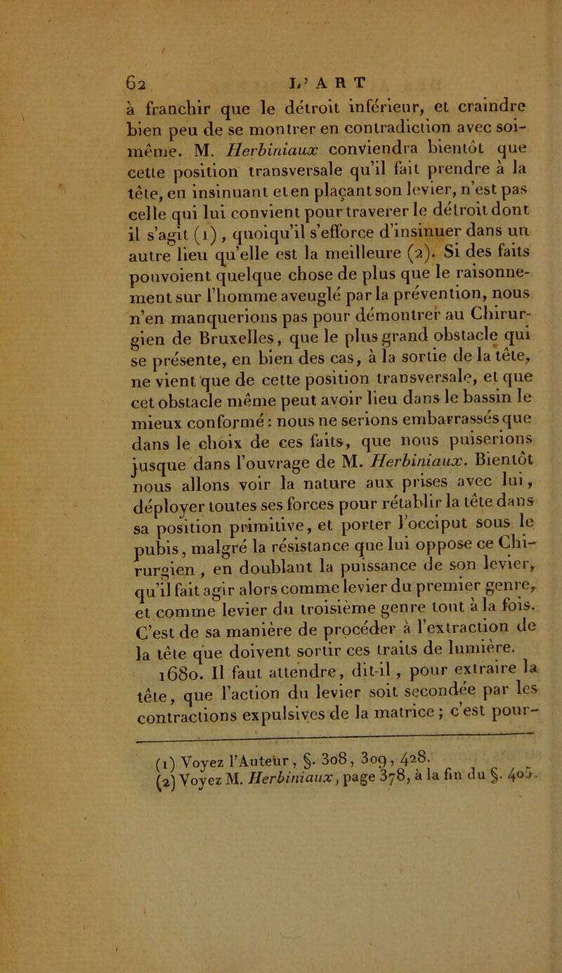 à franchir que le détroit inférieur, et craindre bien peu de se montrer en contradiction avec soi- même. M. Herbiniauæ conviendra bientôt que cette position transversale qu’il fait prendre à la tête, en insinuant et en plaçant 9on levier, n est pas celle qui lui convient pour traverer le détroit dont il s’agit (1) , quoiqu’il s'efforce d’insinuer dans un autre lieu qu’elle est la meilleure (2). Si des faits ponvoient quelque chose de plus que le raisonne- ment sur l’homme aveuglé parla prévention, nous n’en manquerions pas pour démontrer au Chirur- gien de Bruxelles, que le plus grand obstacle qui se présente, en bien des cas, a la sortie de la tete, ne vient que de cette position transversale, et que cet obstacle même peut avoir lieu dans le bassin le mieux conformé : nous ne serions embarrassés que dans le choix de ces faits, que nous puiserions jusque dans l’ouvrage de M. Herbiniaux. Bientôt nous allons voir la nature aux prises avec lui, déployer toutes ses forces pour rétablir la tête dans sa position primitive, et porter 1 occiput sous le pubis, malgré la résistance que lui oppose ce Chi- rurgien , en doublant la puissance de son levier, qu’il fait agir alors comme levier du premier genre, et comme levier du troisième genre tout a la fois. C’est de sa manière de procéder à l’extraction de la tête que doivent sortir ces traits de lumière. 1680. Il faut attendre, dit-il , pour extraire la tête, que l’action du levier soit secondée par les contractions expulsivesde la matrice; c’est pour- (1) Voyez l’Auteur, §. 3o8, 3oq, 41 28- (2) Voyez M. Herbiniaux, page 378, à la fin du 40J