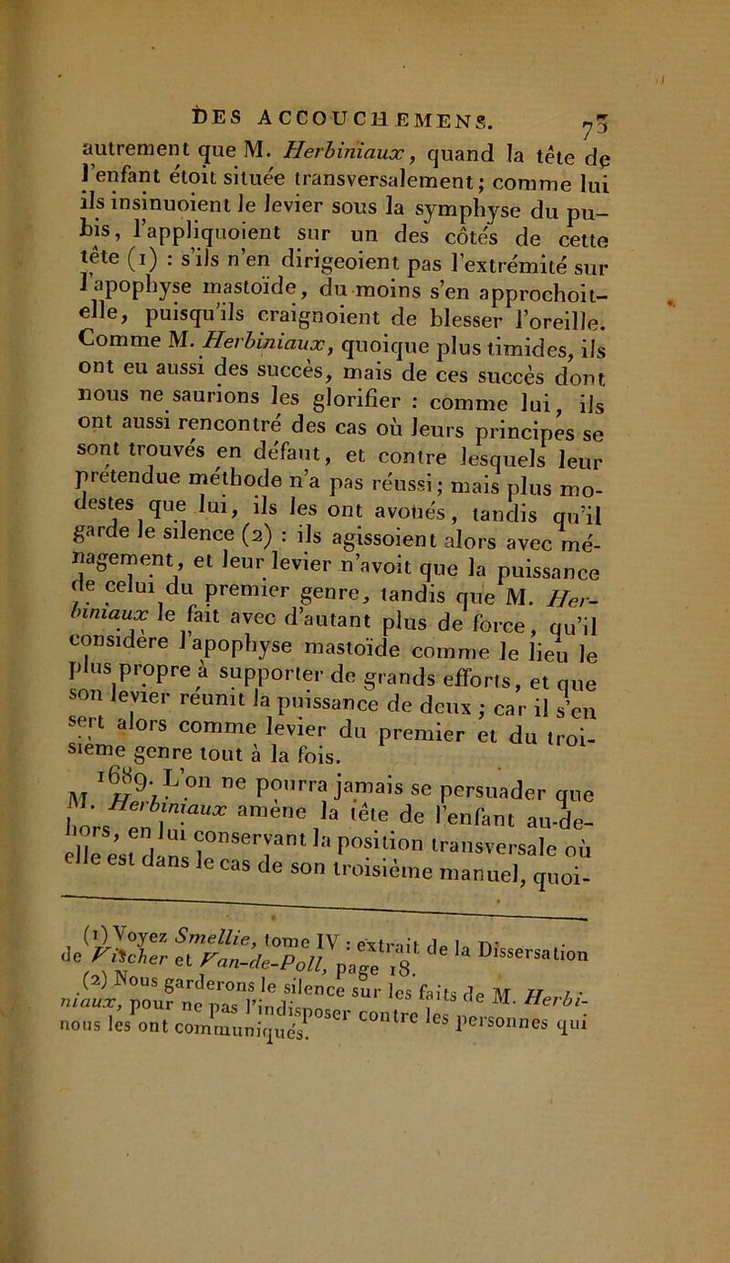 autremen t que M. Herbiriiaux, quand la tête dp l’enfant éloù située transversalement; comme lui ils insinuoient Je levier sous la symphyse du pu- bis, l’appliquoient sur un des côtes de cette lete (i) : s ils n en dirigeoient pas l’extrémité sur 1 apophyse mastoïde, du moins s’en approchoit- elle, puisqu’ils craignoient de blesser l’oreille. Comme M. Herbimauæ, quoique plus timides, ils ont eu aussi des succès, mais de ces succès dont nous ne saurions les glorifier : comme lui ils ont aussi rencontré des cas où leurs principes se sont trouvés en défaut, et contre lesquels leur prétendue méthode n’a pas réussi; mais plus mo- des tes, que lu,, ils les ont avoués, tandis qu’il garde le silence (2) : ils agissoient alors avec mé- nagement et leur levier n’avoit que la puissance de celui du premier genre, tandis que M. Her- biniaux le fait avec d’autant plus de force, qu’il considéré 1 apophyse mastoïde comme Je lieu le plus propre à supporter de grands efforts, et que son levier réunit la puissance de deux ; car il s’en sert alors comme levier du premier et du troi- sième genre tout à la fois. vi I 2 * *^9;L on ne po“rra jamais se persuader que 1 ; Herl,m.aux la lête de l'enfant au-de- élîe est dlns lemeTn‘ P°sUion ‘«nsversale où dans le cas de son troisième manuel, quoi- (1) Voyez Smellie, tome IV : exlnli i„ (V torcher et ran-de-Polt, pa« ,8 D,sseisal'<>'' (2) Nous garderons le silence sur les faits de M TT /• maux, pour ne nas , e Herbi- nous les ont communiques! ^ COlUrC es lionnes qui