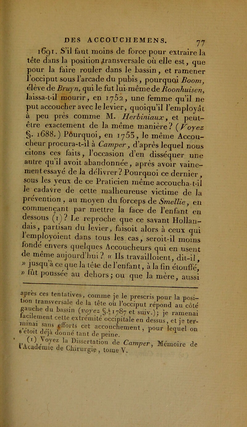 1691. S’il faut moins de force pour extraire la tête dans la position «transversale où elle est, que pour la faire rouler dans le bassin, et ramener l’occiput sous l’arcade du pubis, pourquoi Boom, élève de Bruyn, qui le fut lui mëmede Boonhuisen, laissa-t-il mourir, en 1762, une femme qu’il ne put accoucher avec le levier, quoiqu’il l’employât à peu près comme M. Herbiniaux, et peut- être exactement de la même manière ? ( Voyez §• 1688.) Pôurquoi, en iy53, le même Accou- cheur procura-t-il à Camper , d’après lequel nous citons ces faits, l’occasion d’en disséquer une autre qu’il avoit abandonnée, après avoir vaine- ment essaye de la délivrer? Pourquoi ce dernier, sous les yeux de ce Praticien même accoucha-t-iî le cadavre de cette malheureuse victime de la prévention , au moyen du forceps de Smellie, en commençant par mettre la face- de l’enfant en dessous (1)? Le reproche que ce savant Hollan- dais, partisan du levier, faisoil alors à ceux qui 1 ernployoient dans tous les cas, seroit-il moins fonde envers quelques Accoucheurs qui en usent de menxe aujourd’hui ? « Ils travailloient, dit-il, » jusqu’à ce que la tête de l’enfant, à la fin étouffé, » lut poussée au dehors; ou que la mère, aussi apres ces tentatives, comme je le prescris pour la posi- tiou transversale de la tête où l’occiput répond au côté S!,e bMSln (VVrezy*1787 et suiv.) • je ramenai aulemeui celle extrémité occipitale en dessus, et je ter- e’éloil1 fllS f 01'S CCt accoilcJiement, pour lequel on 6 etoit déjà donne tant de peine. 1 larJ)lSSCrt.atlon de Camper, Mémoire de 1 Academie de Chirurgip , tome V.