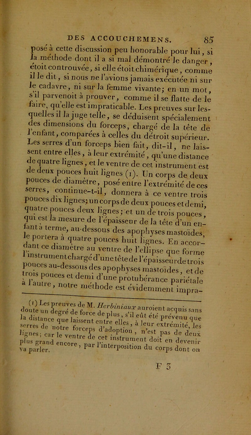 pose à celte discussion peu honorable pour lui, si Ja méthode dont il a si mal démontré Je danger , etoitcontrouvée, si elle étoit chimérique, comme i le dit, si nous ne 1 avions jamais exécutée ni sur e cadavre, ni sur Ja femme vivante; en un mot, s il parvenoit à prouver, comme il se flatte de le ane, qu elle est impraticable. Les preuves sur les- quelles il la juge telle, se déduisent spécialement des dimensions du forceps, chargé de la tête de J enfant, comparées à celles du détroit supérieur. Les serres d un forceps bien fait, dit-il, ne lais- sent entre elles, a leur extrémité, qu’une distance de quatre lignes, et Je ventre de cet instrument est de deux pouces huit lignes (i). Un corps de deux pouces de diamètre, posé entre l’extrémité de ces serres, commue-t-il, donnera à ce ventre trois pouces dix lignes;,un corps de deux pouces etdemi quatre pouces deux lignes; et un de trois pouces ' qui est la mesure de l’épaisseur de la tête d’un en- ama terme, au-dessous des apophyses mastoïdes le posera a quatre pouces huit ii/nos. En accor- dant ce diamètre au ventre de l’ellipse que forme Iinstruu,entd,argé d’une têtedel’épaisseurde trois pouces au-dessous des apophyses mastoïdes et de rots pouces et demi d’„„e‘p/o,ubérance pane’,ale autte , notre méthode est évidemment impra- distanceCque 4»„t e uJeTlIeÏ M ** 1™ serres de notre d ’ 3 leUr extrémité, les lignes - cul vp , T dadoPtion, n’est pas de deux pfu. Incore enar IW*^me'U, « « <W va parler. ’ ^ interposition du corps dont on