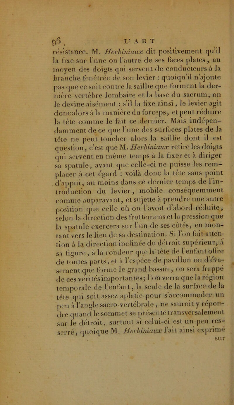 0$ L’ A R T W/ I résistance. M. Herbiniaux dit positivement qu’il la fixe sur l’une on l’autre de ses faces plates, au moyen des doigts qui servent de conducteurs à la branche fenêlrée de son levier : quoiqu’il n’ajoute pas que ce soit contre la saillie que forment la der- nière vertèbre lombaire et la base du sacrum, on le devine aisément : s’il la fixe ainsi, le levier agit donc alors à la manière du forceps, et peut réduire la tête comme le fait ce dernier. Mais indépen- damment de ce que l’une des surfaces plates de la tête ne peut toucher alors la saillie dont il est question, c’est que M. Herbiniaux retire les doigts qui servent en même temps à la fixer et à diriger sa spatule, avant que celle-ci ne puisse les rem- placer à cet égard : voilà donc la tele sans point d’appui, au moins dans ce dernier temps de l’in- troduction du levier, mobile conséquemment connue auparavant, et sujette à prendre une autre position que celle où on l’ayoit d’abord réduite, selon la direction des frottemens et la pression que la spatule exercera sur l’un de ses côtés, en mon- tant vers le lieu de sa destination. Si l’on fait atten- tion à la direction inclinée du détroit supérieur, à sa figure , à la rondeur que la tête de l'enfant offre de toutes parts, et à l’espèce de pavillon ou d éva- sement que forme le grand bassin , on sera frappé fie ces vérités importantes; l’on verra que la région temporale de l’enfant, la seule de la surface de la tète qui soit assez aplatie pour s’accommoder un pou à l’angle sacro-vertébrale, ne sauroil y repon- dre quand le sommet se présente transversalement sur le détroit, surtout si celui-ci est un peu res- serré, quoique M. Herbiniaux l’ait ainsi exprimé sur