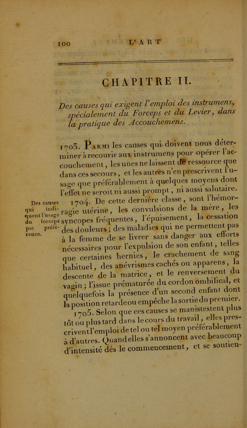 L’ART CHAPITRE II. Des causes qui exigent l’emploi des instrumensy spécialement du Forceps et du Levier, dans la pratique des Jccouchemens. 1703. Parmi les causes qui-doivent nous déter- miner à recourir aux instrumens pour opérer 1 ac- couchement , les unes ne laissent, d* ressource que dans ces secours, et les autres n’en prescrivent 1 u sage que préférablement à quelques moyens dont l’effet ne seroil ni aussi prompt, ni aussi salutaire. Des causes iyo/f. De cette dernière classe, sont l’hemor- qui indi“raaie utérine, les convulsions de la mere, Jes 3r*££Ç«Score» fréquentes, l'épuisement, la cessât,on ““ Prélé' des douleurs ; des maladies qui ne permettent pas à la femme de se livrer sans danger aux efforts nécessaires pour l’expulsion de son enfant, telles nue certaines hernies, le crachement de sang habituel, des anévrismes caches ou apparens, la descente de la matrice, et le renversement du vagin ; l’issue prématurée du cordon ombilical, et quelquefois la présence d’un second enfant dont la position retarde ou empeclie la sortie t upn nuei. , n05. Selon que ces causes se manistestent plus tôt ou plus tard dans le cours du travail , el es pres- criventl’emploi de tel ou tel moyen preferablement à d’autres. Ouandelles s’annoncent avec beaucoup d’intensité dès le commencement, et se soutien- par reace