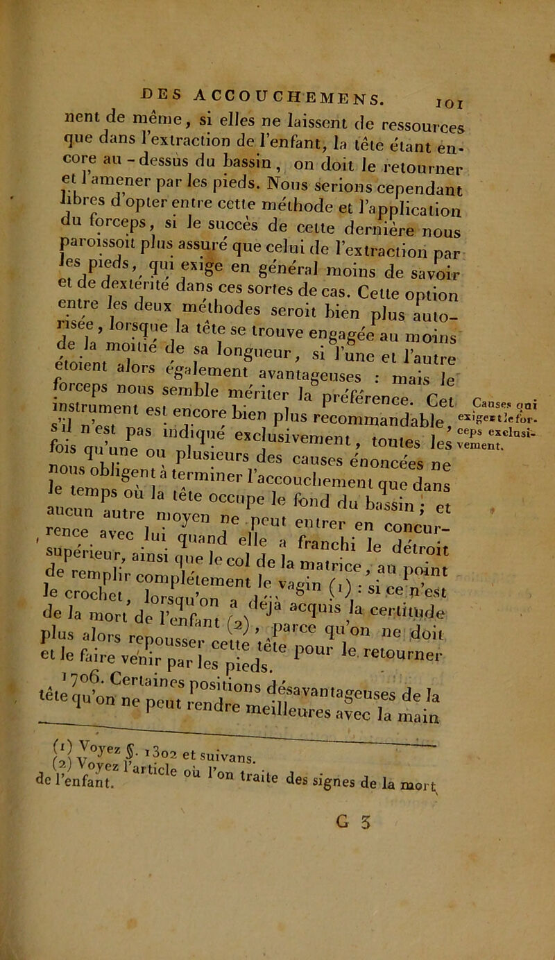lient de même, si elles ne laissent de ressources que dans l’extraction de l’enfant, la tête étant en- core au-dessus du bassin, on doit le retourner et J amener par les pieds. Nous serions cependant libres d opter entre cette méthode et l’application du forceps si le succès de cette dernière nous paroissoit plus assuré que celui de l’extraction par Jes pieds, qui exige en générai moins de savoir et de dexterite dans ces sortes de cas. Celte option entre les deux méthodes seroit bien plus auto- ria’nSei ‘Te,r°uïeengagéePau moins e'toien, aTnrs ■ IonSeur. « l’une et l’autre etotent alors egalement avantageuses : mais le insïumem'estemb 6 ’r' Pr«Kren“- Cet <W. s’il n’est n, ' T 0; blel! plus rec°mmandable, fois oulPe n,,’ 1)e CTC USiïemem> “utes le rois qu une ou plusieurs des causes énoncées ne oiis obligent a terminer l’accouchement que dans auc,rP\0U “ *éte 0CCpe le fond «lu bassin ; et rence .^luT^ T f!™' mlnT « concur- , ence avec lut quand elle a franchi le détroit ”atn. rj* *-as plus alors répons ‘S ’.if* V‘°a 08 doil et le faire venir par les pieds P°'' ret0Urller tété qu^^ne’p’emm^dre S dfavamaSenses de la 1 peut, endre meilleures avec la main râîvZ’f'?0,2' t'uivans. de l’enfant.2 °U r°n lrail' des signes de la mort,