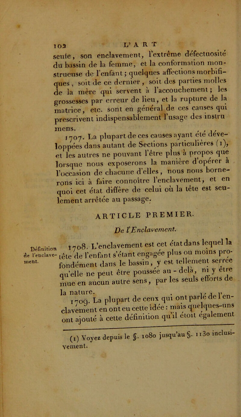 103 Ij’ ART seule, son enclavement, l’extrême défectuosité du bassin de la femme, et la conformation mon- strueuse de l’enfant; quelques affections morbifi- ques , soit de ce dernier , soit des parties molles de la mère qui servent a 1 accouchement ; les grossesses par erreur de heu, et la rupture de la matrice, etc. sont en général de ces causes qui prescrivent indispensablement l’usage des inslru mens. , 1707. La plupart de ces causes ayant ele déve- loppées dans autant de Sections particulières fi), et les autres ne pouvant 1 etre plus à propos que lorsque nous exposerons la maniéré doperer a l’occasion de chacune d'elles, nous nous borne- rons ici à faire connoître l’enclavement, et en quoi cet état diffère de celui où la tête est seu- lement arrêtée au passage. ment. ARTICLE PREMIER. De l'Enclavement. Définition. î 7ocS, L’enclavement est cet état dans lequel la «te l’enclave-lêle^ fenfiint setant engagée plus ou moins pro- fondément dans le bassin, y est tellement serree quelle ne peut être poussée au - delà m y eue mue en aucun autre sens, par les seuls efforts de la nature. . ,, , v 170Q. La plupart de ceux qui ont parle de 1 en- clavement en ont eu cette idée : niais quelques-uns ont ajouté à celte définition qu il elo.l egalement (,) Voyez depuis le $. 1080 jusqu’au §. n3o inclus.- veinent.