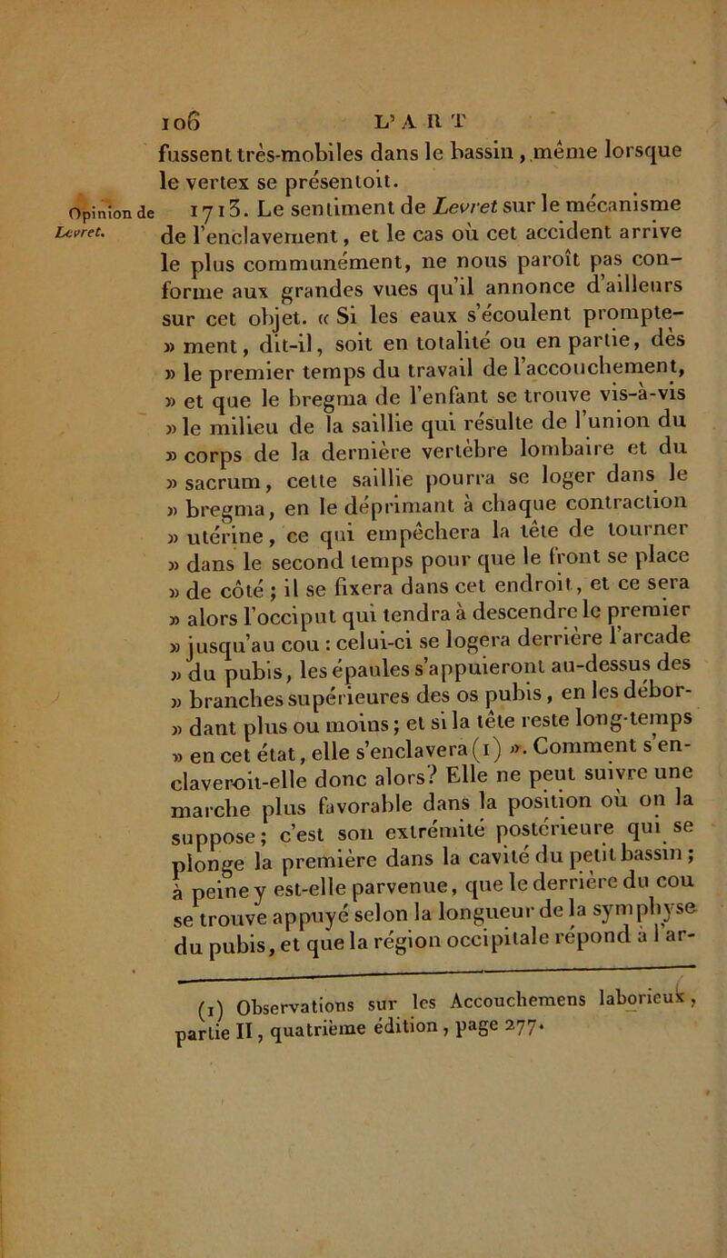 lo6 L’ART fussent très-mobiles dans le bassin , même lorsque le vertex se présentoit. Opinion de 1713. Le sentiment de Levretsur le mécanisme Lcvret. de p enclavement, et le cas ou cet accident arrive le plus communément, ne nous paroit pas con- forme aux grandes vues qu il annonce d ailleurs sur cet objet. « Si les eaux s écoulent prompte- » ment, dit-il, soit en totalité ou en partie, dès » le premier temps du travail de l’accouchement, » et que le bregnia de 1 enfant sc trouve vis-a-vis » le milieu de la saillie qui résulte de l’union du » corps de la derniere vertebre lombaire et du » sacrum, celte sadlie pourra se loger dans le )> bregnia, en le déprimant a chaque contraction » utérine, ce qui empêchera la tête de tourner » dans le second temps pour que le iront se place » de côté ; il se fixera dans cet endroit, et ce sera » alors l’occiput qui tendra à descendre le premier » jusqu’au cou : celui-ci se logera derrière 1 aicade jj du pubis, les épaules s’appuieront au-dessus des jj branches supérieures des os pubis, en les débor- jj dant plus ou moins ; et si la tête reste long-temps « en cet état, elle s’enclavera (i) j>. Comment s’en- claveroit-elle donc alors? Elle ne peut suivre une marche plus favorable dans la position ou on la suppose; c’est son extrémité postérieure qui se plonge la première dans la cavité du petit bassin ; à peine y est-elle parvenue, que le derrière du cou se trouve appuyé selon la longueur de la symphyse du pubis, et que la région occipitale répond a 1 ar- (i) Observations sur les Accouchemens laborieux, parlie II, quatrième édition , page 277.
