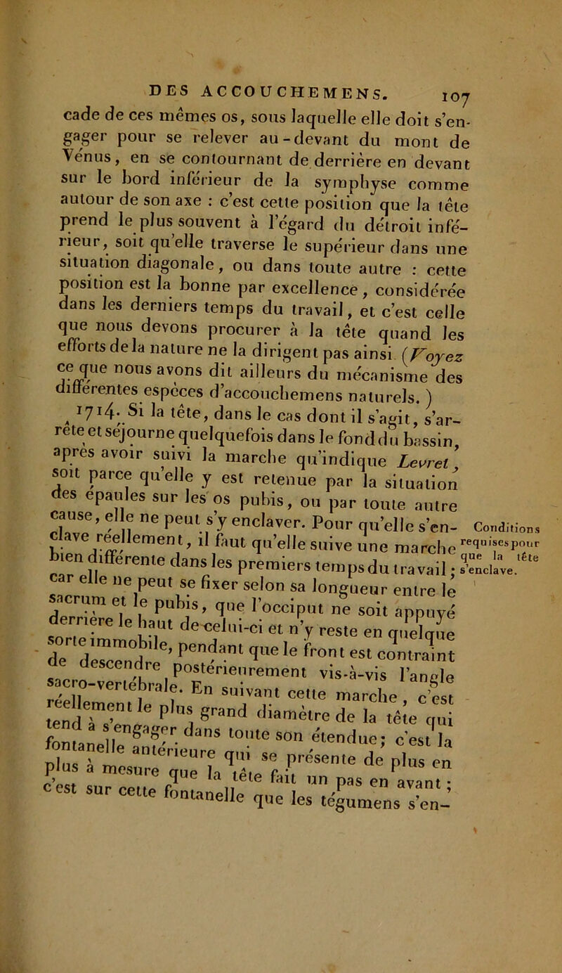 — — -*-’*-*« X \J j cade de ces mêmes os, sous laquelle elle doit s’en- gager pour se relever au-devant du mont de Venus, en se contournant de derrière en devant sur le bord inférieur de la symphyse comme autour de son axe : c’est cette position que la tête prend le plus souvent à l’égard du détroit infé- îieur, soit cjuelle traverse le supérieur dans une situation diagonale, ou dans toute autre : cette position est la bonne par excellence, considérée dans les derniers temps du travail, et c’est celle que nous devons procurer à la tête quand les efforts de la nature ne la dirigent pas ainsi (Voyez ce que nous avons dit ailleurs du mécanisme des amerentes espèces d’accouchemens naturels. ) „ 3r7I4;_Si la tête, dans le cas dont il s’agit, s’ar- rête et séjourné quelquefois dans le fond du bassin, apres avoir suivi la marche qu’indique Levret soit parce quelle y est retenue par la situation es épaulés sur les os pubis, ou par toute autre cause, elle ne peut s’y enclaver. Pour qu’elle s’en- Condition. I • Ve,r^, ement> 11 faut quelle suive une marche requTp?r bien dtfférente Clan, les premiers tempsdu ,naval ; car elle ne peut se fixer selon sa longueur entre lé sacrum et e pubis, que l’occiput ne soit appuyé derrière le haut de^elui-ci et n’y reste en auelaue sorte immobile, pendant que le front est contraint de descendre postérieurement vis-à-vis IWle sacro-vertébrale. En suivant cette marche c es! trendTs’eD‘i!e pl',S, 8rand diamètre de la têîe qui fontanellenr?'r danS l0'.lle son étendue; c'est la nlnc ' dn eneure T11 se présente de plus en plus a mesure rmr> K r • r,us ,-n c’est sur epiif, r* „t te faU un Pas eu avant ; sur cette fontanelle que les tégumens s'en- S