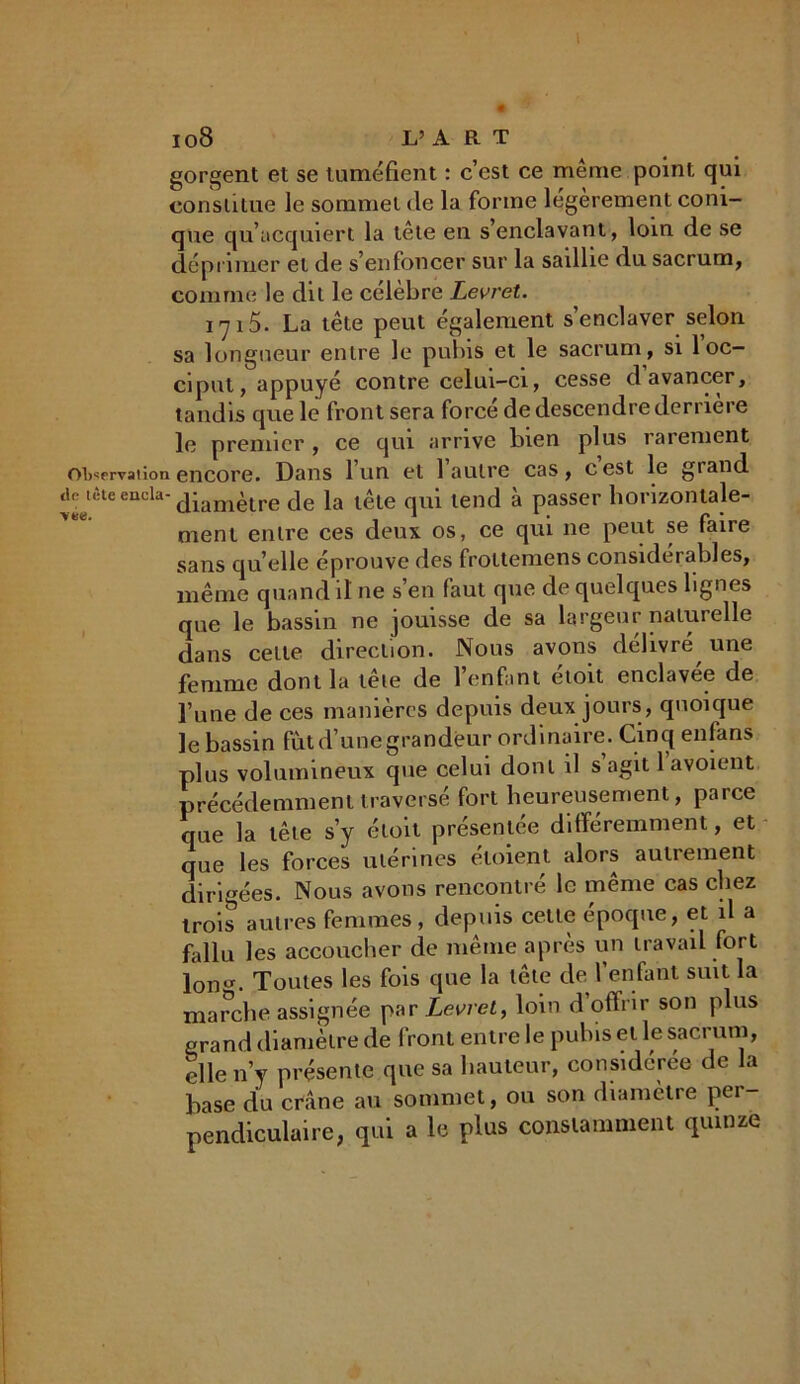 Io8 L’ A R T gorgent et se tuméfient : c’est ce même point qui constitue le sommet de la forme légèrement coni- que qu’acquiert la tête en s’enclavant, loin de se déprimer et de s’enfoncer sur la saillie du sacrum, comme le dit le célèbre Levret. 1715. La tête peut également s’enclaver selon sa longueur entre le pubis et le sacrum, si 1 oc- ciput, appuyé contre celui-ci, cesse d avancer, tandis que le front sera forcé de descendre derrière le premier , ce qui arrive bien plus rarement observation encore. Dans 1 un et 1 autre cas, cest le grand arrêteencla-diamètre de la tête qui tend à passer horizontale- ment entre ces deux os, ce qui 11e peut se faire sans qu’elle éprouve des frottemens considerables, même quand il ne s’en faut que de quelques lignes que le bassin ne jouisse de sa largeur naturelle dans cette direction. Nous avons délivré une femme dont la tête de l’enfant étoit enclavée de l’une de ces manières depuis deux jours, quoique le bassin fut d’une grandeur ordinaire. Cinq enfans plus volumineux que celui dont il s agit 1 avoient précédemment traversé fort heureusement, parce que la tête s’y étoit présentée différemment, et que les forces utérines éloient alors autrement dirigées. Nous avons rencontré le même cas chez trois autres femmes, depuis cette époque, et il a fallu les accoucher de même après un travail fort lono-. Toutes les fois que la tête de l’enfant suit la marche assignée par Levret, loin d’offrir son plus grand diamètre de front entre le pubis et le sacrum, elle n’y présente que sa hauteur, considérée de la hase du crâne au sommet, ou son diamètre per- pendiculaire, qui a le plus constamment quinze