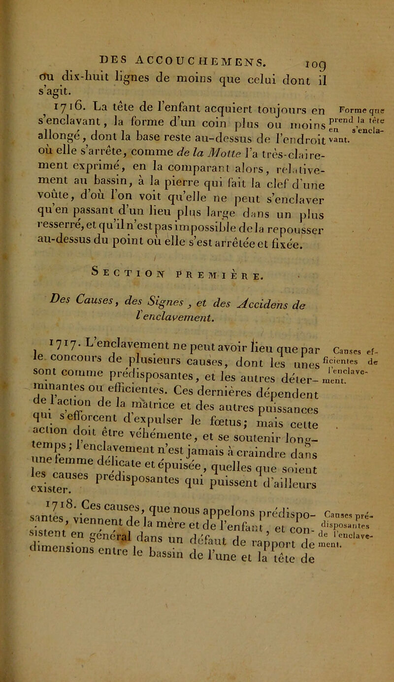 DES ACCOUCHE M ENS. jqq cru dix-liuit lignes de moins que celui dont il s’agit. ^ 17 *ha tete de 1 enfant acquiert toujours en Formeqne s’enclavant, la forme d’un coin plus ou moinsen^Vendâ- allonge, dont la base reste au-dessus de l’endroitvant* où elle s’arrête, comme de la Moite l’a très-claire- ment exprimé, en la comparant alors, relative- ment an bassin, à la pierre qui fait la clef d’une voûte, d ou Ion voit quelle ne peut s’enclaver quen passant dun lieu plqs large dans un plus resserré, et qu’il n’est pas impossible de la repousser au-dessus du point ou elle s’est arrêtée et fixée. Section première. Des Causes, des Signes , et des Accidens de l enclavement. 1717- L’enclavement ne peut avoir lieu que par c™ a- e concours de plusieurs causes, dont les unesficiemes dc sont comme prerlispo.san.es, et les autres dé.er- J™?1' minan.es ou efficientes. Ces dernières dépendent de lac,.on de la matrice et des autres puissances actionna T de.XJ’Ulser le fœtl,s-' niais “Ue . . clion doit être vehemenle, et se soutenir lons- unefemLTd T'1161 jamais h «aindre dans : quelles que soient exister Pred,SP°SaiUes 4“ puissent d'ailleurs sanies qUe.nOUS appelons prédispo- CW pri. sis,eut’en générai 'd^un ’ ** °0n' ^ U*KZ S'K*..d*,ÏE S