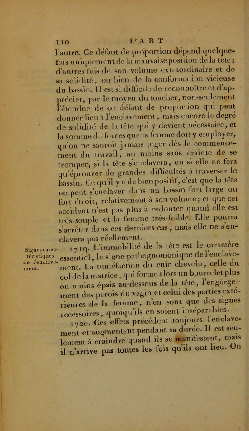 l’autre. Ce défaut de proportion dépend quelque- fois uniquement «le la mauvaise position de la tête ; d’autres fois de son volume extraordinaire et de sa solidité , ou bien de la conformation vicieuse du bassin. Il est si difficile «1e reconnoître et d’ap- précier, par le moyen du toucher, non-seulement l’étendue de ce defaut de proportion qui peut donner lieu à 1 enclavement , mais encore le degre de solidité de la tète qui y devient nécessaire, et la somme de forces que la femme doit y employer, qu’on ne sauroil jamais juger dès le commence- ment du travail, au moins sans crainte de se tromper, si la tête s’enclavera, ou si elle ne fera qu’éprouver de grandes difficultés à traverser le bassin. Ce qu’il y a de bien positif, c’est que la tête ne peut s’enclaver dans un bassin foit laige ou fort étroit, relativement à son volume; et que cet accident n’est pas plus à redouter quand elle est très-souple et la femme très-foible. Elle pourra s’arrêter dans ces derniers cas , mais elle ne s’en- Sigties carac- téristiques de l’enolave- tueut. clavera pas réellement. 11,9* L’immobilité de la tête est le caractère essentiel le signe pathognomonique de l’enclave- ment La tuméfaction cbi cuir chevelu, celle du col de la matrice, qui forme alors un bourrelet plus ou moins épais au-dessous de la tête, 1 engorge- ment des parois du vagin et celui des parties exté- rieures de la femme, n’en sont que des signes accessoires, quoiqu’ils en soient inséparables. i 720. Ces effets précèdent toujours 1 enclave- ment et augmentent pendant sa durée. Il est seu- lement à craindre quand ils se manifestent, mais il n’arrive pas toutes les fois quils ont lieu. Un