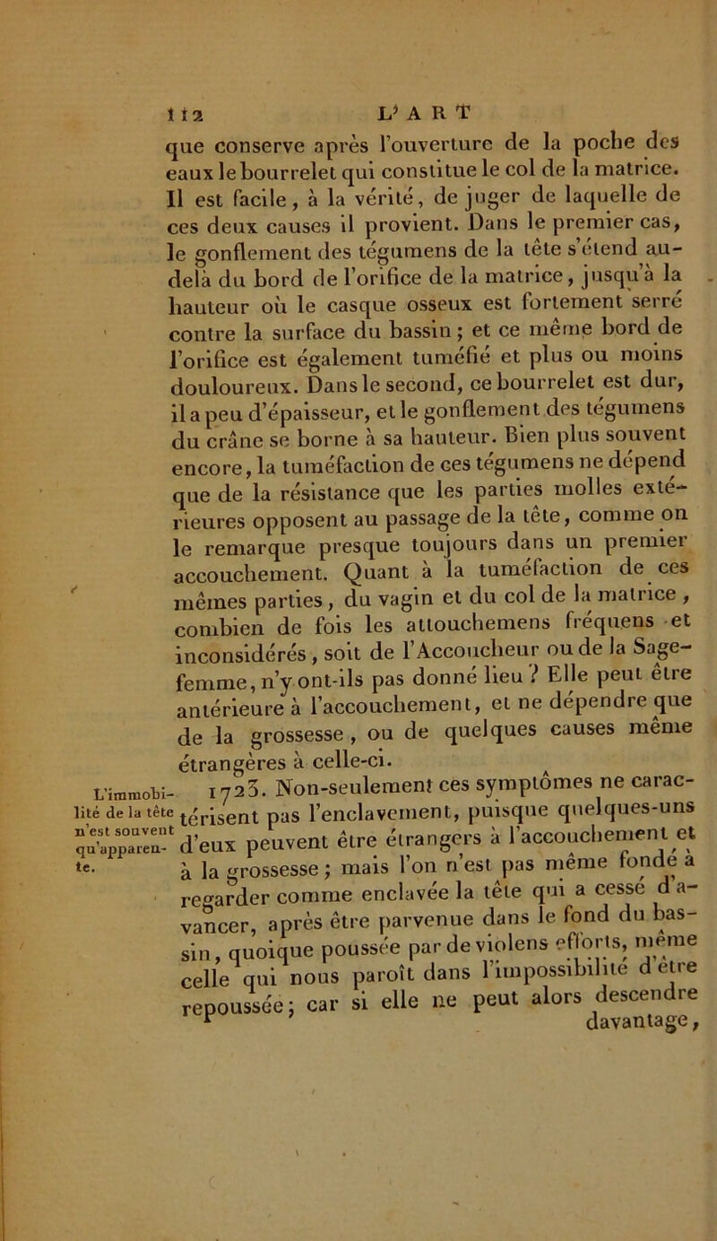 que conserve après l’ouverture de la poche des eaux le bourrelet qui constitue le col de la matrice. Il est facile, à la vérité, déjuger de laquelle de ces deux causes il provient. Dans le premier cas, le gonflement des tégumens de la tête s’étend au- delà du bord de 1 orifice de la matrice, jusqu a la liauteur où le casque osseux est fortement serre contre la surface du bassin; et ce même bord de l’orifice est également tuméfié et plus ou moins douloureux. Dans le second, ce bourrelet est dur, il a peu d’épaisseur, et le gonflement des tegumens du crâne se borne à sa hauteur. Bien plus souvent encore, la tuméfaction de ces tegumens ne dépend que de la résistance que les parties molles exté- rieures opposent au passage de la tête, comme on le remarque presque toujours dans un premiei accouchement. Quant à la tuméfaction de ces mêmes parties, du vagin et du col de la matrice , combien de fois les atlouchemens fréquens et inconsidérés, soit de 1 Accoucheur ou de la Sage- femme, n’y ont-ils pas donné lieu ? Elle peut être antérieure à l’accouchement, et ne dependie que de la grossesse , ou de quelques causes même étrangères à celle-ci. L’immobi- 172 3. Non-seulement ces symptômes ne carac- lité de la tête ^[qsent pas l’enclavement, puisque quelques-uns d’eux peuvent être étrangers à l'accouchement et te. 'a ]a grossesse ; mais l on n est pas meme fonde a regarder comme enclavée la tête qui a cesse d a- vancer, après être parvenue dans le fond du bas- sin, quoique poussée pardeviolens efforts, meme celle qui nous paroît dans 1 impossibilité d etre repoussée; car si elle ne peut alors descendre