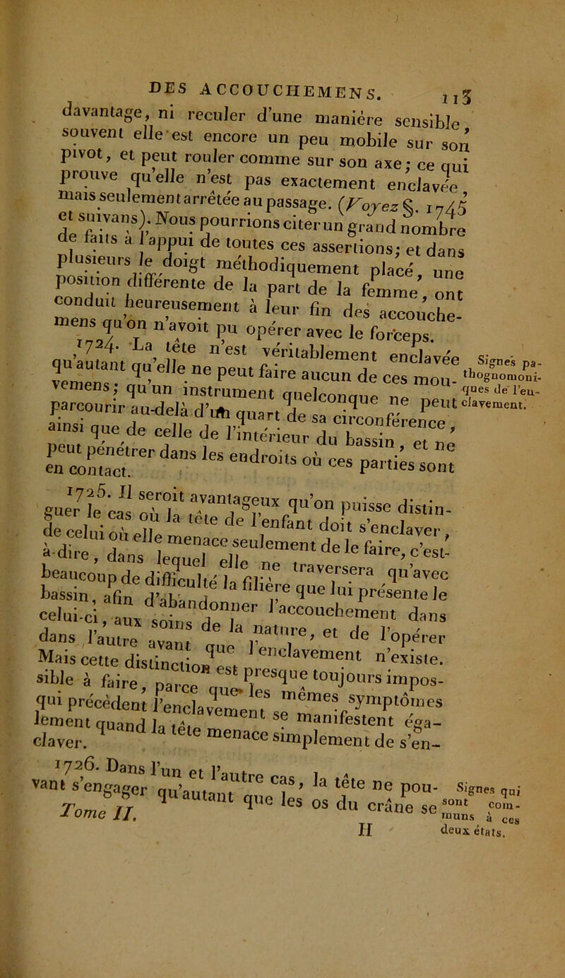 davantage, ni reculer d’une manière sensible souvent elle est encore un peu mobile sur son pivot, et peut rouler comme sur son axe: ce oui prouve quelle n’est pas exactement enclavée mais .seulement arrêtée au passage. {Fojez% 5 Nous Pourrlonsciterun grand nombre de tans a appui de toutes ces assertions; et dans plusieurs le doigt méthodiquement placé, u^e position différente de la part de la femme ont me„sUùu’onUn’USemem à '?m’ fin das occou’che- T* / r a-V01‘ ? °perer avec ,e forfceps. qu'au,att qué rne’pmù faire ablem^‘ enC,aïe'etiSi®”“ P- vemens ; rîfrm instr^m n. auSp/e Z ^ 7^“ ïîSÏÏ ri;rd“S. guer’le’cas oT1“’°» P»™ distin- de celni O n ele de I enfant doit s’enclaver “dire, dans lequeTellde le p’esô beaucoup de difficulté J ri' ' ave1rs.era quavec bassin, ain d’alv n t 3 1’o™ que lut présente le celui-ci , acco“chement dans dans l'autre avant (nie' y1'1.'0’ cl tle l’opérer Mais cette distinctL’ë!, 1 «’davement n’existe, stble à faire narre ‘ l’ll‘sTJC toujours impos- qt'i précédent fenclavenTem ™emes symptômes Joment quand la tem ™ SG manifestent éga- Claver. ‘ ^ ,Cle menace amplement de s’cm- van/s’engager ^qu’am 1 aUtr° T ’ tate 11 e pou- %„*, Tome IT 1-les os du cré^ se£ £ II deux états.